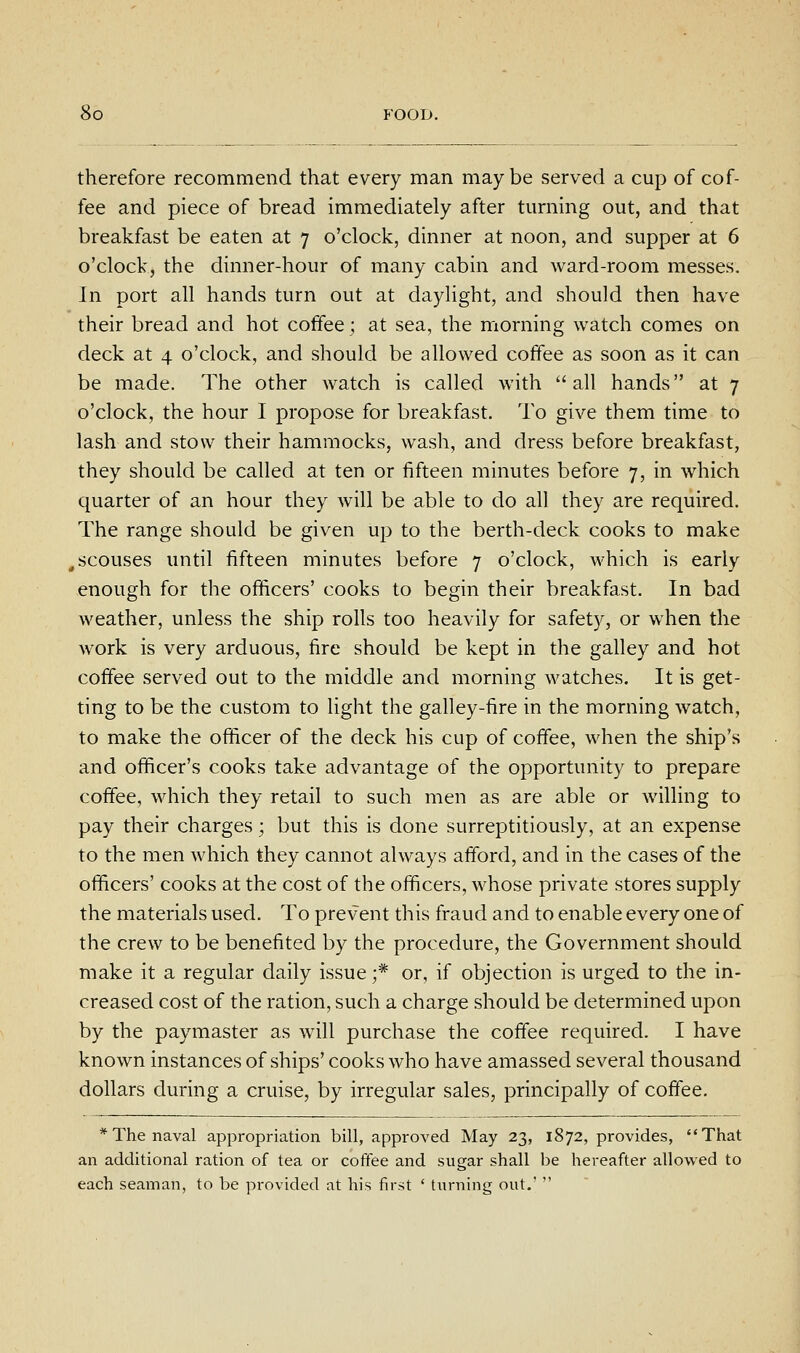 therefore recommend that every man may be served a cup of cof- fee and piece of bread immediately after turning out, and that breakfast be eaten at 7 o'clock, dinner at noon, and supper at 6 o'clock, the dinner-hour of many cabin and ward-room messes. In port all hands turn out at daylight, and should then have their bread and hot coffee ; at sea, the morning watch comes on deck at 4 o'clock, and should be allowed coffee as soon as it can be made. The other watch is called with all hands at 7 o'clock, the hour I propose for breakfast. To give them time to lash and stow their hammocks, wash, and dress before breakfast, they should be called at ten or fifteen minutes before 7, in which quarter of an hour they will be able to do all they are required. The range should be given up to the berth-deck cooks to make ,scouses until fifteen minutes before 7 o'clock, which is early enough for the officers' cooks to begin their breakfast. In bad weather, unless the ship rolls too heavily for safety, or when the work is very arduous, fire should be kept in the galley and hot coffee served out to the middle and morning watches. It is get- ting to be the custom to light the galley-fire in the morning watch, to make the officer of the deck his cup of coffee, when the ship's and officer's cooks take advantage of the opportunity to prepare coffee, which they retail to such men as are able or willing to pay their charges; but this is done surreptitiously, at an expense to the men which they cannot always afford, and in the cases of the officers' cooks at the cost of the officers, whose private stores supply the materials used. To prevent this fraud and to enable every one of the crew to be benefited by the procedure, the Government should make it a regular daily issue;* or, if objection is urged to the in- creased cost of the ration, such a charge should be determined upon by the paymaster as will purchase the coffee required. I have known instances of ships' cooks who have amassed several thousand dollars during a cruise, by irregular sales, principally of coffee. * The naval appropriation bill, approved May 23, 1872, provides, That an additional ration of tea or coffee and sugar shall be hereafter allowed to each seainan, to be provided at his first ' turning out,' 