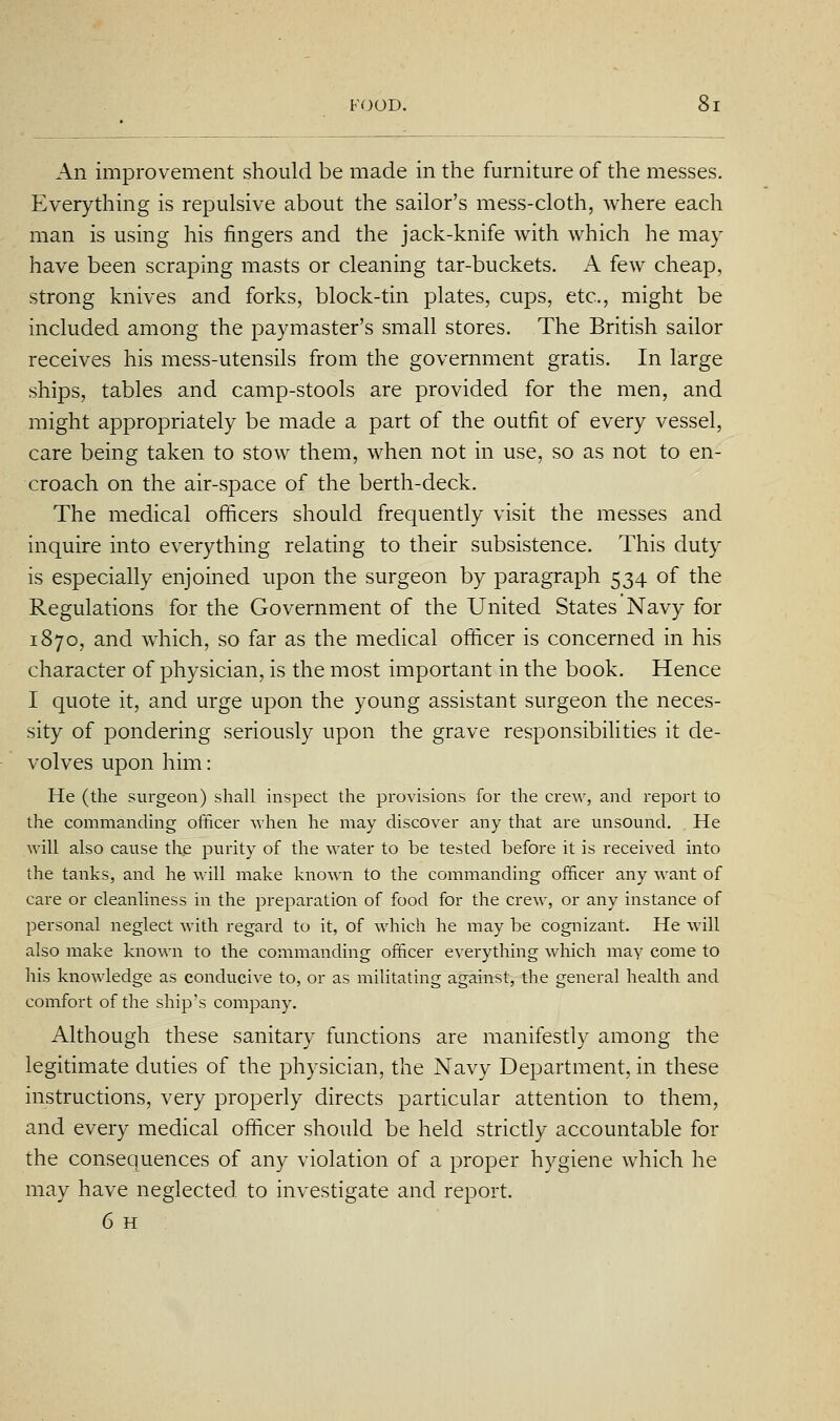 An imiDrovement should be made in the furniture of the messes. Everything is repulsive about the sailor's mess-cloth, where each man is using his fingers and the jack-knife with which he may have been scraping masts or cleaning tar-buckets. A few cheap, strong knives and forks, block-tin plates, cups, etc., might be included among the paymaster's small stores. The British sailor receives his mess-utensils from the government gratis. In large ships, tables and camp-stools are provided for the men, and might appropriately be made a part of the outfit of every vessel, care being taken to stow them, when not in use, so as not to en- croach on the air-space of the berth-deck. The medical officers should frequently visit the messes and inquire into everything relating to their subsistence. This duty is especially enjoined upon the surgeon by paragraph 534 of the Regulations for the Government of the United States Navy for 1870, and which, so far as the medical officer is concerned in his character of physician, is the most important in the book. Hence I quote it, and urge upon the young assistant surgeon the neces- sity of pondering seriously upon the grave responsibilities it de- volves upon him: He (the surgeon) shall inspect the provisions for the crew, and report to the commanding officer when he may discover any that are unsound. , He will also cause the purity of the water to be tested before it is received into the tanks, and he will make known to the commanding officer any want of care or cleanliness in the preparation of food for the crew, or any instance of personal neglect with regard to it, of which he may be cognizant. He will also make known to the commanding officer everything which may come to his knowledge as conducive to, or as militating against, the general health and comfort of the ship's company. Although these sanitary functions are manifestly among the legitimate duties of the physician, the Navy Department, in these instructions, very properly directs particular attention to them, and every medical officer should be held strictly accountable for the consequences of any violation of a proper hygiene which he may have neglected to investigate and report.