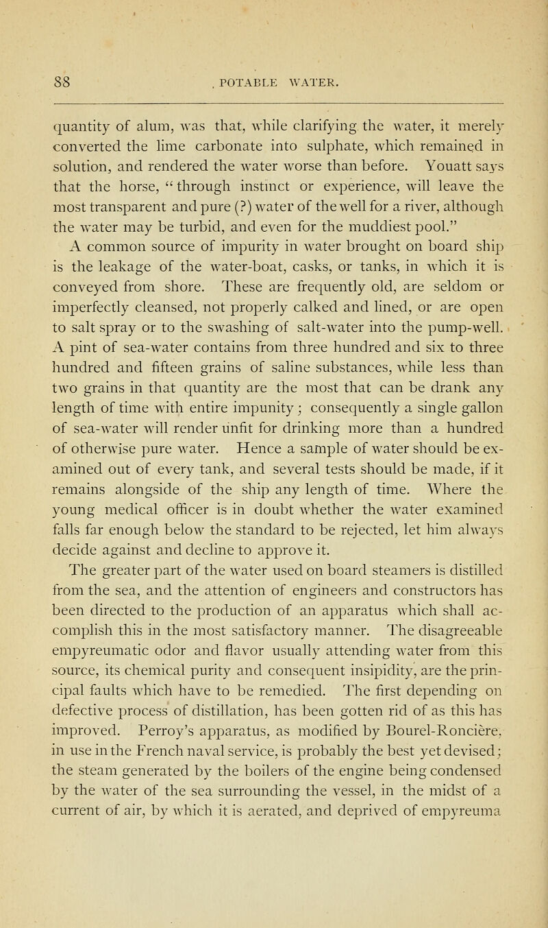 quantity of alum, was that, while clarifying the water, it merely converted the lime carbonate into sulphate, which remained in solution, and rendered the water worse than before. Youatt says that the horse,  through instmct or experience, will leave the most transparent and pure (?) water of the well for a river, although the water may be turbid, and even for the muddiest pool. A common source of impurity in water brought on board ship is the leakage of the water-boat, casks, or tanks, in which it is conveyed from shore. These are frequently old, are seldom or imperfectly cleansed, not properly calked and lined, or are open to salt spray or to the swashing of salt-water into the pump-well. A pint of sea-water contains from three hundred and six to three hundred and fifteen grains of saline substances, while less than two grains in that quantity are the most that can be drank any length of time with entire impunity; consequently a single gallon of sea-water will render unfit for drinking more than a hundred of otherwise pure water. Hence a sample of water should be ex- amined out of every tank, and several tests should be made, if it remains alongside of the ship any length of time. Where the young medical officer is in doubt whether the water examined falls far enough below the standard to be rejected, let him always decide against and decline to approve it. The greater part of the water used on board steamers is distilled from the sea, and the attention of engineers and constructors has been directed to the production of an apparatus which shall ac- complish this in the most satisfactory manner. The disagreeable empyreumatic odor and flavor usually attending water from this source, its chemical purity and consequent insipidity, are the prin- cipal faults which have to be remedied. The first depending on defective process of distillation, has been gotten rid of as this has improved. Perroy's apparatus, as modified by Bourel-Ronciere. in use in the French naval service, is probably the best yet devised; the steam generated by the boilers of the engine being condensed by the water of the sea surrounding the vessel, in the midst of a current of air, by which it is aerated, and deprived of empyreuma