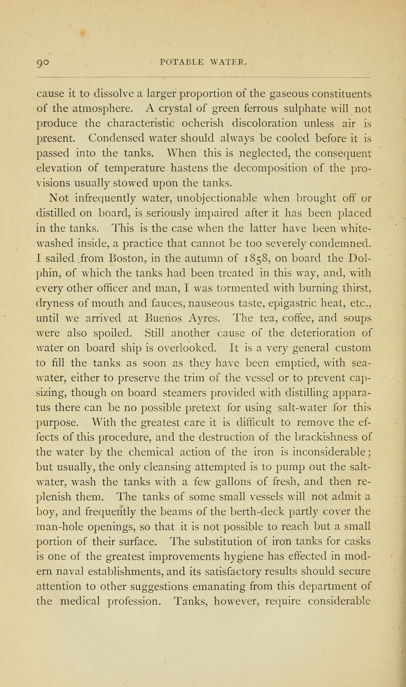 cause it to dissolve a larger proportion of the gaseous constituents of the atmosphere. A crystal of green ferrous sulphate will not produce the characteristic ocherish discoloration unless air is present. Condensed water should always be cooled before it is passed into the tanks. When this is neglected, the consequent elevation of temperature hastens the decomposition of the pro- visions usually stowed upon the tanks. Not infrequently water, unobjectionable when brought off or distilled on board, is seriously im.paired after it has been placed in the tanks. This is the case when the latter have been white- washed inside, a practice that cannot be too severely condemned. I sailed .from Boston, in the autumn of 1858, on board the Dol- phin, of which the tanks had been treated in this way, and, with every other ofhcer and man, I was tormented with burning thirst, dryness of mouth and fauces, nauseous taste, epigastric heat, etc., until we arrived at Buenos Ayres. The tea, coffee, and soups were also spoiled. Still another cause of the deterioration of v/ater on board ship is overlooked. It is a very general custom to fill the tanks as soon as they have been emptied, with sea- water, either to preserve the trim of the vessel or to j^revent cap- sizing, though on board steamers provided with distilling appara- tus there can be no possible pretext for using salt-water for this purpose. With the greatest care it is diflicult to remove the ef- fects of this procedure, and the destruction of the brackishness of the water by the chemical action of the iron is inconsiderable; but usually, the only cleansing attempted is to pump out the salt- water, wash the tanks with a few gallons of fresh, and then re- plenish them. The tanks of some small vessels will not admit a boy, and frequently the beams of the berth-deck partly cover the man-hole openings, so that it is not possible to reach but a small portion of their surface. The substitution of iron tanks for casks is one of the greatest improvements hygiene has effected in mod- ern naval establishments, and its satisfactory results should secure attention to other suggestions emanating from this department of the medical profession. Tanks, however, require considerable