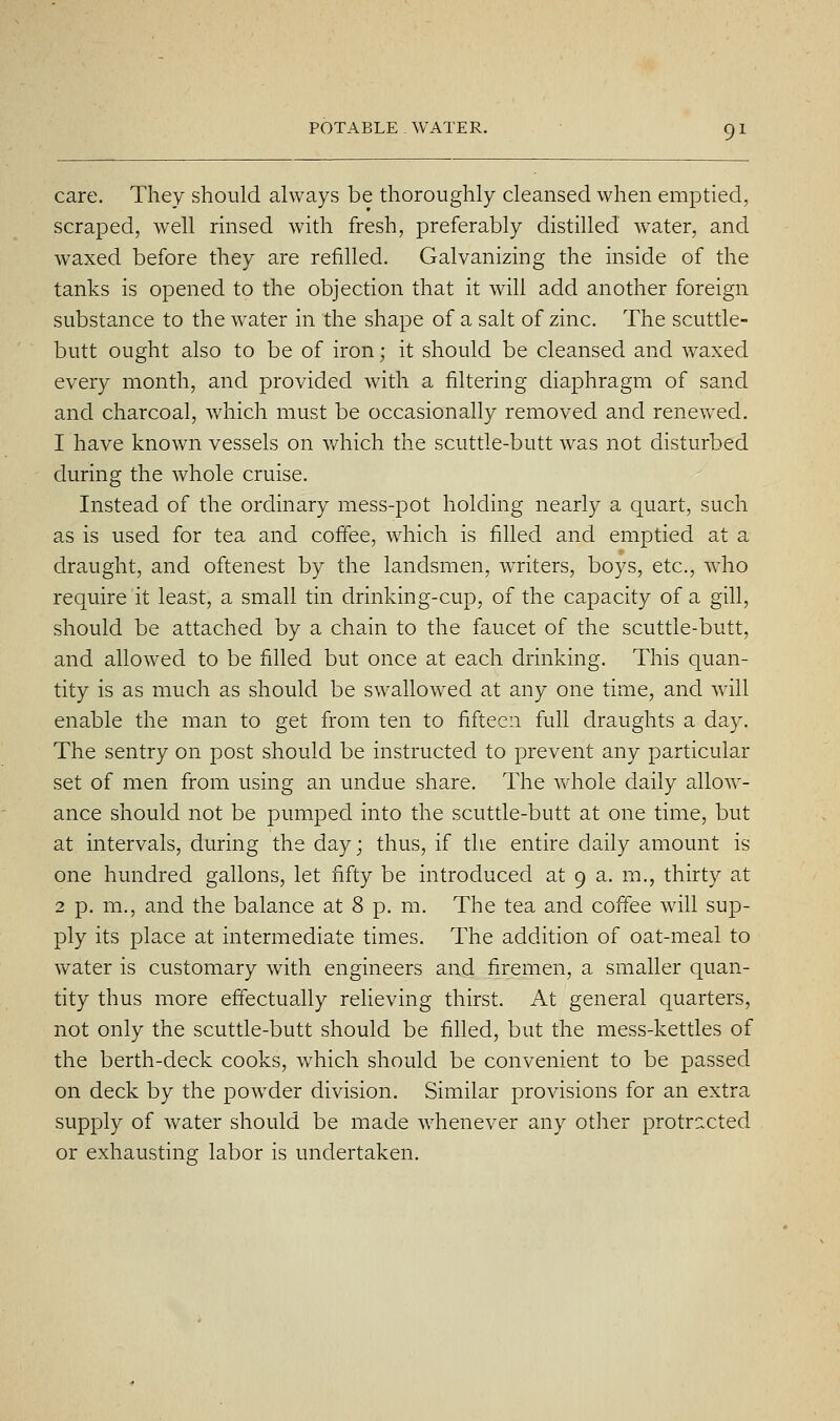 care. They should always be thoroughly cleansed when emptied, scraped, well rmsed with fresh, preferably distilled water, and waxed before they are refilled. Galvanizing the inside of the tanks is opened to the objection that it will add another foreign substance to the water in the shape of a salt of zinc. The scuttle- butt ought also to be of iron; it should be cleansed and waxed every month, and provided with a filtering diaphragm of sand and charcoal, which must be occasionally removed and renewed. 1 have known vessels on which the scuttle-butt was not disturbed during the whole cruise. Instead of the ordinary mess-pot holding nearly a quart, such as is used for tea and coffee, which is filled and emptied at a draught, and oftenest by the landsmen, writers, boys, etc., who require it least, a small tin drinking-cup, of the capacity of a gill, should be attached by a chain to the faucet of the scuttle-butt, and allowed to be filled but once at each drinking. This quan- tity is as much as should be swallowed at any one time, and will enable the man to get from ten to fifteen full draughts a day. The sentry on post should be instructed to prevent any particular set of men from using an undue share. The whole daily allow- ance should not be pumped into the scuttle-butt at one time, but at intervals, during the day; thus, if the entire daily amount is one hundred gallons, let fifty be introduced at 9 a. m., thirty at 2 p. m., and the balance at 8 p. m. The tea and coffee will sup- ply its place at intermediate times. The addition of oat-meal to water is customary with engineers and firemen, a smaller quan- tity thus more effectually reheving thirst. At general quarters, not only the scuttle-butt should be filled, but the mess-kettles of the berth-deck cooks, which should be convenient to be passed on deck by the powder division. Similar provisions for an extra supply of water should be made whenever any other protr?xted or exhausting labor is undertaken.