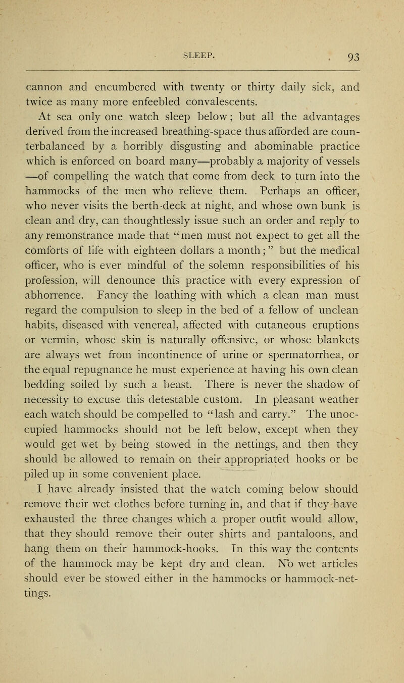 cannon and encumbered with twenty or thirty daily sick, and twice as many more enfeebled convalescents. At sea only one watch sleep below; but all the advantages derived from the increased breathing-space thus afforded are coun- terbalanced by a horribly disgusting and abominable practice which is enforced on board many—probably a majority of vessels —of compelling the watch that come from deck to turn into the hammocks of the men who relieve them. Perhaps an officer, who never visits the berth-deck at night, and whose own bunk is clean and dry, can thoughtlessly issue such an order and reply to any remonstrance made that ''men must not expect to get all the comforts of life with eighteen dollars a month; but the medical officer, who is ever mindful of the solemn responsibilities of his profession, will denounce this practice with every expression of abhorrence. Fancy the loathing with which a clean man must regard the compulsion to sleep in the bed of a fellow of unclean habits, diseased with venereal, affected with cutaneous eruptions or vermin, whose skin is naturally offensive, or whose blankets are always wet from incontinence of urine or spermatorrhea, or the equal repugnance he must experience at having his own clean bedding soiled by such a beast. There is never the shadow of necessity to excuse this detestable custom. In pleasant weather each watch should be compelled to lash and carry. The unoc- cupied hammocks should not be left below, except when they would get wet by being stowed in the nettings, and then they should be allowed to remain on their appropriated hooks or be piled up in some convenient place. I have already insisted that the watch coming below should remove their wet clothes before turning in, and that if they have exhausted the three changes which a proper outfit would allow, that they should remove their outer shirts and pantaloons, and hang them on their hammock-hooks. In this way the contents of the hammock may be kept dry and clean. No wet articles should ever be stowed either in the hammocks or hammock-net- tings.