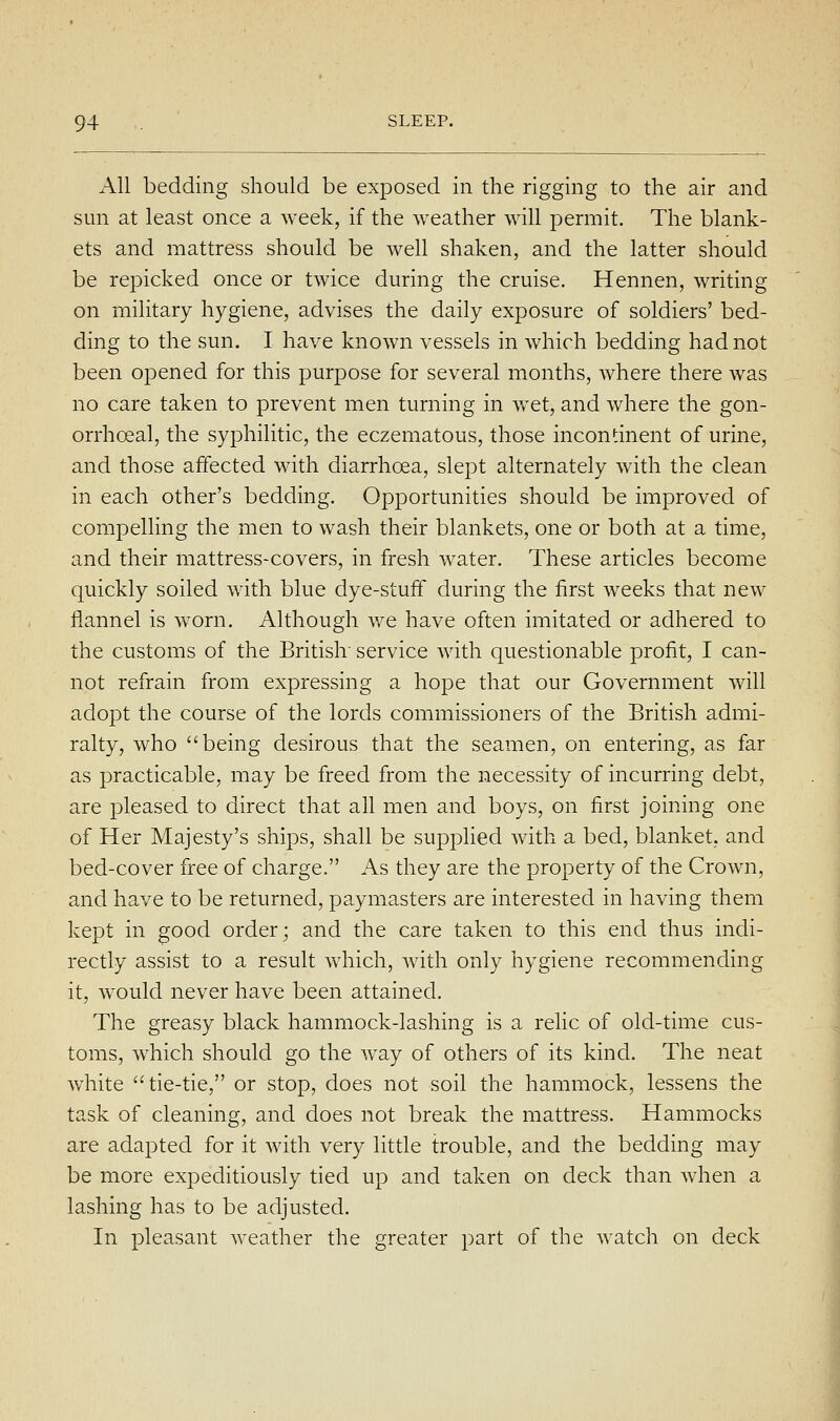 All bedding should be exposed in the rigging to the air and sun at least once a week, if the weather will permit. The blank- ets and mattress should be well shaken, and the latter should be repicked once or twice during the cruise. Hennen, writing on military hygiene, advises the daily exposure of soldiers' bed- ding to the sun. I have known vessels in which bedding had not been opened for this purpose for several months, where there was no care taken to prevent men turning in wet, and where the gon- orrhoeal, the syphilitic, the eczematous, those incontinent of urine, and those affected with diarrhoea, slept alternately with the clean in each other's bedding. Opportunities should be improved of compelling the men to wash their blankets, one or both at a time, and their mattress-covers, in fresh water. These articles become quickly soiled with blue dye-stuff during the first weeks that new flannel is worn. Although we have often imitated or adhered to the customs of the British service with questionable profit, I can- not refrain from expressing a hope that our Government will adopt the course of the lords commissioners of the British admi- ralty, who being desirous that the seamen, on entering, as far as practicable, may be freed from the necessity of incurring debt, are pleased to direct that all men and boys, on first joining one of Her Majesty's ships, shall be supphed with a bed, blanket, and bed-cover free of charge. As they are the property of the Crown, and have to be returned, paymasters are interested in having them kept in good order; and the care taken to this end thus indi- rectly assist to a result Avhich, with only hygiene recommending it, would never have been attained. The greasy black hammock-lashing is a relic of old-time cus- toms, which should go the way of others of its kind. The neat white tie-tie, or stop, does not soil the hammock, lessens the task of cleaning, and does not break the mattress. Hammocks are adapted for it with very little trouble, and the bedding may be more expeditiously tied up and taken on deck than when a lashing has to be adjusted. In pleasant weather the greater part of the watch on deck