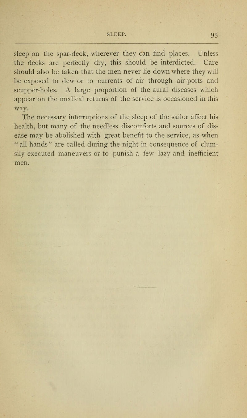 sleep on the spar-deck, wherever they can find places. Unless the decks are perfectly dry, this should be interdicted. Care should also be taken that the men never lie down w^here they will be exposed to dew or to currents of air through air-ports and scupper-holes. A large proportion of the aural diseases which appear on the medical returns of the service is occasioned in this way. The necessary interruptions of the sleep of the sailor affect his health, but many of the needless discomforts and sources of dis- ease may be abolished with great benefit to the service, as when all hands are called during the night in consequence of clum- sily executed maneuvers or to punish a few lazy and inefiiicient