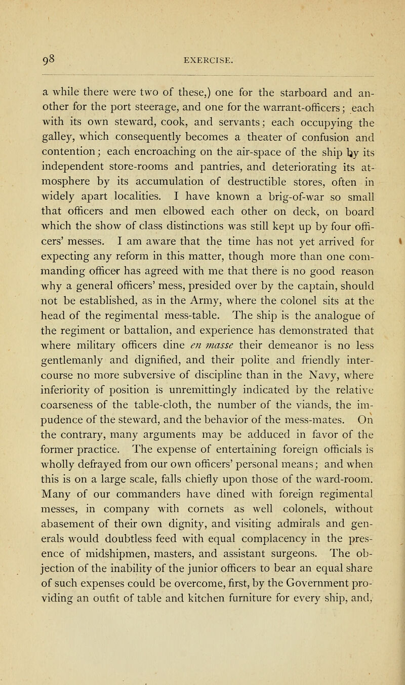 a while there were two of these,) one for the starboard and an- other for the port steerage, and one for the warrant-officers; each with its own steward, cook, and servants; each occupying the galley, which consequently becomes a theater of confusion and contention; each encroaching on the air-space of the ship l^y its independent store-rooms and pantries, and deteriorating its at- mosphere by its accumulation of destructible stores, often in widely apart localities. I have known a brig-of-war so small that officers and men elbowed each other on deck, on board which the show of class distinctions was still kept up by four offi- cers' messes. I am aware that the time has not yet arrived for expecting any reform in this matter, though more than one com- manding officer has agreed with me that there is no good reason why a general officers' mess, presided over by the captain, should not be established, as in the Army, where the colonel sits at the head of the regimental liiess-table. The ship is the analogue of the regiment or battalion, and experience has demonstrated that where military officers dine en masse their demeanor is no less gentlemanly and dignified, and their polite and friendly inter- course no more subversive of discipline than in the Navy, where inferiority of position is unremittingly indicated by the relative coarseness of the table-cloth, the number of the viands, the im- pudence of the steward, and the behavior of the mess-mates. On the contrary, many arguments may be adduced in favor of the former practice. The expense of entertaining foreign officials is wholly defrayed from our own officers' personal means; and when this is on a large scale, falls chiefly upon those of the ward-room. Many of our commanders have dined with foreign regimental messes, in company with cornets as well colonels, without abasement of their own dignity, and visiting admirals and gen- erals would doubtless feed with equal complacency in the pres- ence of midshipmen, masters, and assistant surgeons. The ob- jection of the inability of the junior officers to bear an equal share of such expenses could be overcome, first, by the Government pro- viding an outfit of table and kitchen furniture for every ship, and,