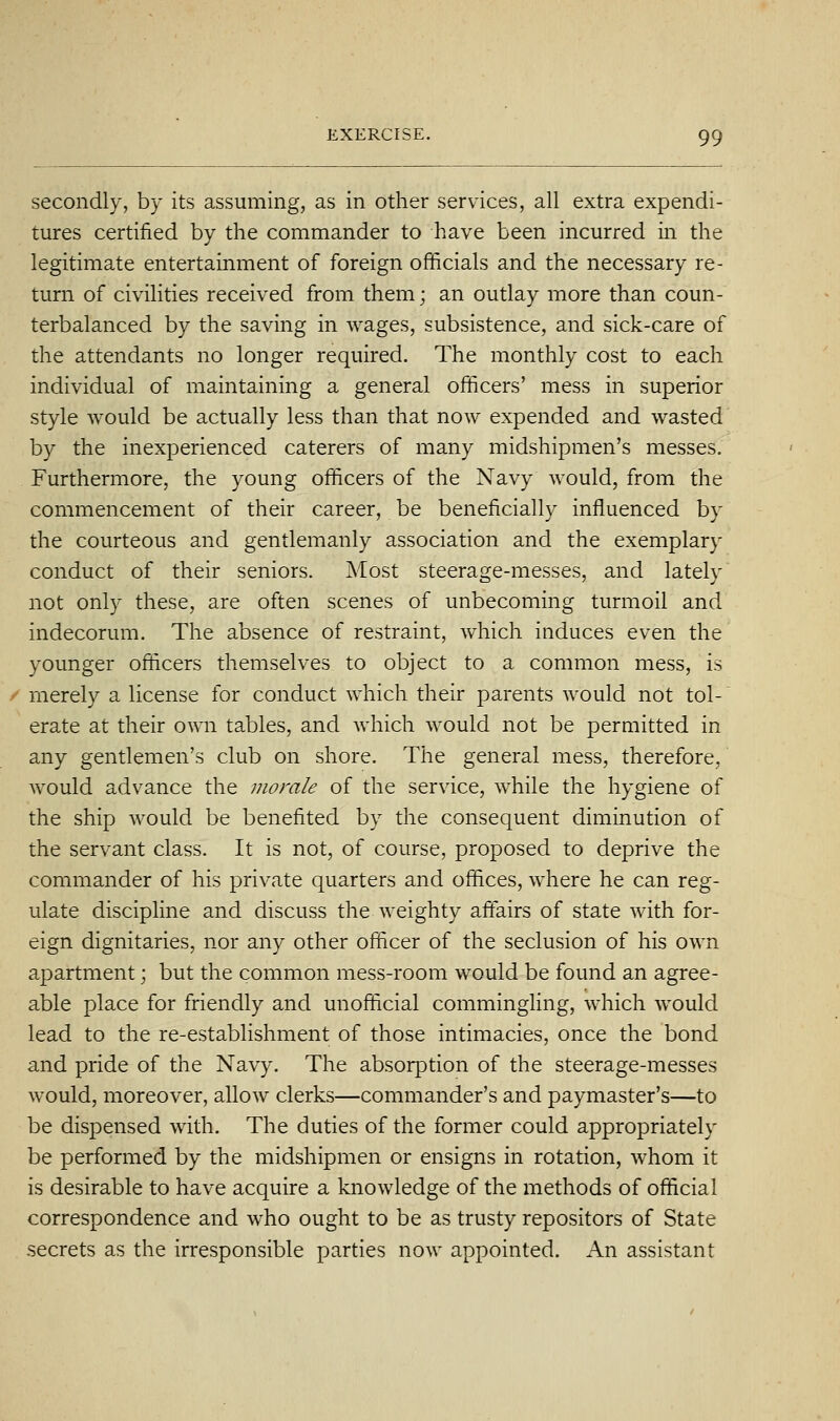 secondly, by its assuming, as in other services, all extra expendi- tures certified by the commander to have been incurred in the legitimate entertainment of foreign officials and the necessary re- turn of civihties received from them; an outlay more than coun- terbalanced by the saving in wages, subsistence, and sick-care of the attendants no longer required. The monthly cost to each individual of maintaining a general officers' mess in superior style would be actually less than that now expended and wasted by the inexperienced caterers of many midshipmen's messes. Furthermore, the young officers of the Navy would, from the commencement of their career, be beneficially influenced by the courteous and gentlemanly association and the exemplary conduct of their seniors. Most steerage-messes, and lately not only these, are often scenes of unbecoming turmoil and indecorum. The absence of restraint, which induces even the younger officers themselves to object to a common mess, is merely a license for conduct which their parents would not tol- erate at their own tables, and which would not be permitted in any gentlemen's club on shore. The general mess, therefore, would advance the morale of the service, while the hygiene of the ship would be benefited by the consequent diminution of the servant class. It is not, of course, proposed to deprive the commander of his private quarters and offices, where he can reg- ulate discipline and discuss the weighty affairs of state with for- eign dignitaries, nor any other officer of the seclusion of his own apartment; but the common mess-room would be found an agree- able place for friendly and unofficial commingling, which would lead to the re-establishment of those intimacies, once the bond and pride of the Navy. The absorption of the steerage-messes would, moreover, allow clerks—commander's and paymaster's—to be dispensed with. The duties of the former could appropriately be performed by the midshipmen or ensigns in rotation, whom it is desirable to have acquire a knowledge of the methods of official correspondence and who ought to be as trusty repositors of State secrets as the irresponsible parties now appointed. An assistant