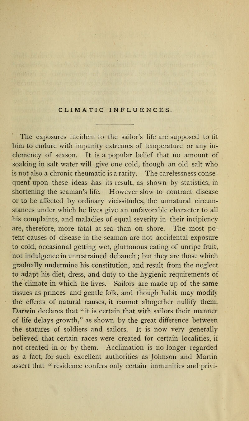 CLIMATIC INFLUENCES. The exposures incident to the sailor's Hfe are supposed to fit him to endure with impunity extremes of temperature or any in- clemency of season. It is a popular belief that no amount of soaking in salt water will give one cold, though an old salt who is not also a chronic rheumatic is a rarity. The carelessness conse- quent upon these ideas has its result, as shown by statistics, in shortening the seaman's life. However slow to contract disease or to be affected by ordinary vicissitudes, the unnatural circum- stances under which he lives give an unfavorable character to all his complaints, and maladies of equal severity in their incipiency are, therefore, more fatal at sea than on shore. The most po- tent causes of disease in the seaman are not accidental exposure to cold, occasional getting wet, gluttonous eating of unripe fruit, not indulgence in unrestrained debauch; but they are those which gradually undermine his constitution, and result from the neglect to adapt his diet, dress, and duty to the hygienic requirements of the climate in which he lives. Sailors are made up of the same tissues as princes and gentle folk, and though habit may modify the effects of natural causes, it cannot altogether nullify them. Darwin declares that it is certain that with sailors their manner of life delays growth, as shown by the great difference between the statures of soldiers and sailors. It is now very generally believed that certain races were created for certain localities, if not created in or by them. Acclimation is no longer regarded as a fact, for such excellent authorities as Johnson and Martin assert that  residence confers only certain immunities and privi-
