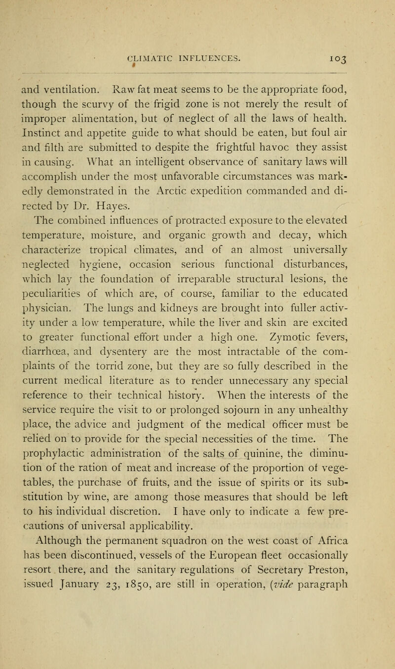 and ventilation. Raw fat meat seems to be the appropriate food, though the scurvy of the frigid zone is not merely the result of improper alimentation, but of neglect of all the laws of health. Instinct and appetite guide to v/hat should be eaten, but foul air and filth are submitted to despite the frightful havoc they assist in causing. What an intelligent observance of sanitary laws Avill accomplish under the most unfavorable circumstances was mark- edly demonstrated in the Arctic expedition commanded and di- rected by Dr. Hayes. The combined influences of protracted exposure to the elevated temperature, moisture, and organic growth and decay, which characterize tropical climates, and of an almost universally neglected hygiene, occasion serious functional disturbances, which lay the foundation of irreparable structural lesions, the peculiarities of which are, of course, familiar to the educated physician. The lungs and kidneys are brought into fuller activ- ity under a low temperature, while the liver and skin are excited to greater functional effort under a high one. Zymotic fevers, diarrhoea, and dysentery are the most intractable of the com- plaints of the torrid zone, but they are so fully described in the current medical literature as to render unnecessary any special reference to their technical history. When the interests of the service require the visit to or prolonged sojourn in any unhealthy place, the advice and judgment of the medical officer must be relied on to provide for the special necessities of the time. The prophylactic administration of the salts of quinine, the diminu- tion of the ration of meat and increase of the proportion of vege- tables, the purchase of fruits, and the issue of spirits or its sub- stitution by wine, are among those measures that should be left to his individual discretion. I have only to indicate a few pre- cautions of universal applicability. Although the permanent squadron on the west coast of Africa has beeQ dibcontinued, vessels of the European fleet occasionally resort there, and the sanitary regulations of Secretary Preston, issued January 23, 1850, are still in operation, {-cide paragraph