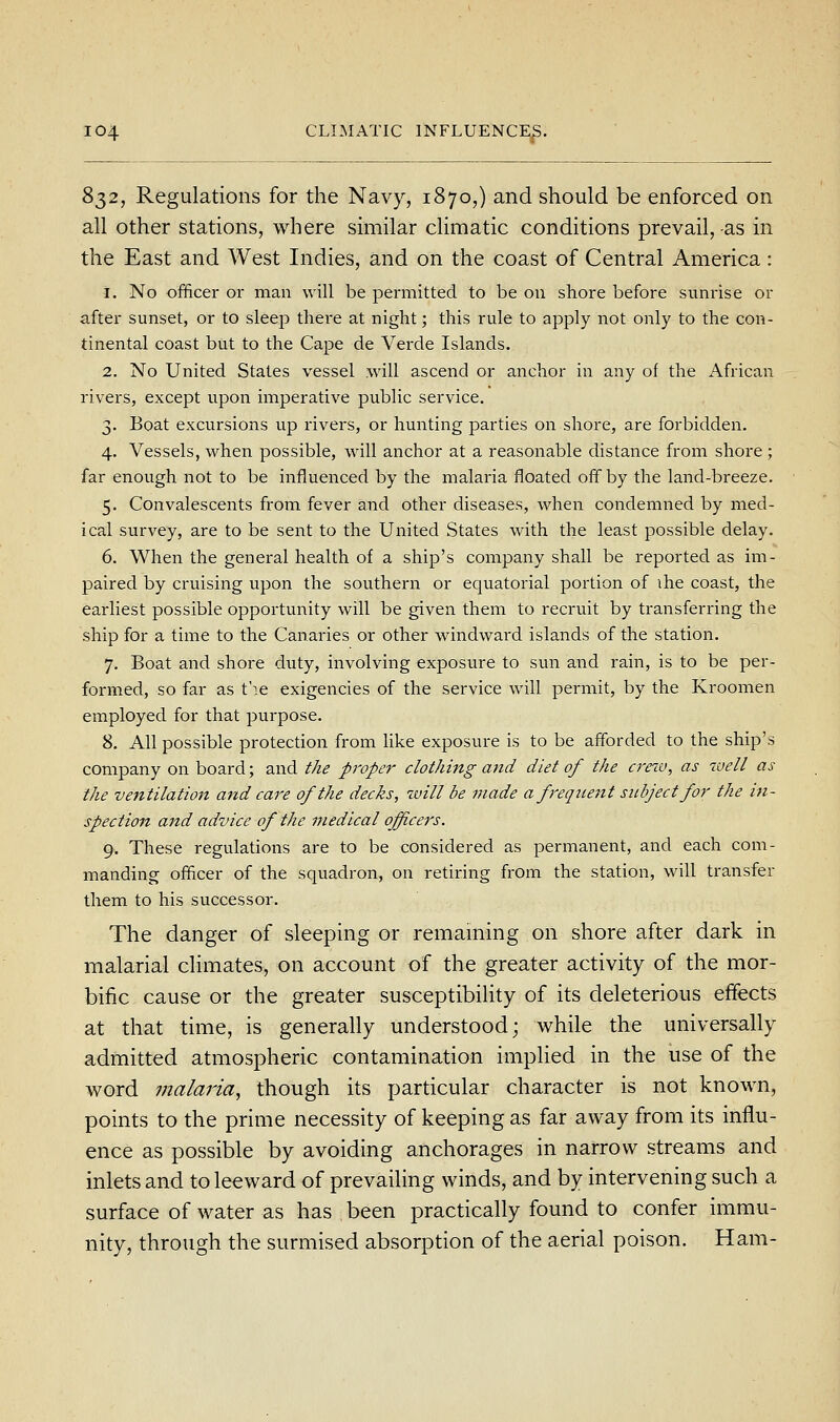 832, Regulations for the Navy, 1870,) and should be enforced on all other stations, where similar climatic conditions prevail, -as in the East and West Indies, and on the coast of Central America: 1. No officer or man will be permitted to be on shore before sunrise or after sunset, or to sleep there at night; this rule to apply not only to the con- tinental coast but to the Cape de Verde Islands. 2. No United States vessel .will ascend or anchor in any of the African rivers, except upon imperative public service. 3. Boat excursions up rivers, or hunting parties on shore, are forbidden. 4. Vessels, when possible, will anchor at a reasonable distance from shore ; far enough not to be influenced by the malaria floated off by the land-breeze. 5. Convalescents from fever and other diseases, when condemned by med- ical survey, are to be sent to the United States with the least possible delay. 6. When the general health of a ship's company shall be reported as im- paired by cruising upon the southern or equatorial portion of ihe coast, the earliest possible opportunity will be given them to recruit by transferring the ship for a time to the Canaries or other windward islands of the station. 7. Boat and shore duty, involving exposure to sun and rain, is to be per- formed, so far as t'le exigencies of the service will permit, by the Kroomen employed for that purpose. 8. All possible protection from hke exposure is to be afforded to the ship's company on board; and the proper clothing and diet of the crew, as well as the ventilation and care of the decks, will be made a f'equent subject for the in- spection and advice of the medical officers. 9. These regulations are to be considered as permanent, and each com- manding officer of the squadron, on retiring from the station, will transfer them to his successor. The danger of sleeping or remaining on shore after dark in malarial climates, on account of the greater activity of the mor- bific cause or the greater susceptibility of its deleterious effects at that time, is generally understood; while the universally admitted atmospheric contamination implied in the use of the word malaria, though its particular character is not known, points to the prime necessity of keeping as far away from its influ- ence as possible by avoiding anchorages in narrow streams and inlets and to leeward of prevailing winds, and by intervening such a surface of water as has been practically found to confer immu- nity, through the surmised absorption of the aerial poison. Ham-