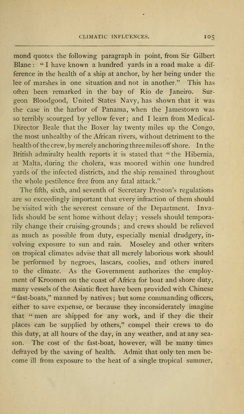 mond quotes the following paragraph in point, from Sir Gilbert Blane :  I have known a hundred yards in a road make a dif- ference in the health of a ship at anchor, by her being under the lee of marshes in one situation and not in another. This has often been remarked in the bay of Rio de Janeiro. Sur- geon Bloodgood, United States Navy, has shown that it was the case in the harbor of Panama, when the Jamestown was so terribly scourged by yellow fever; and I learn from Medical- Director Beale that the Boxer lay twenty miles up the Congo, the most unhealthy of the African rivers, without detriment to the health of the crew, by merely anchoring three miles oif shore. In the British admiralty health reports it is stated that  the Hibernia, at Malta, during the cholera, was moored within one hundred yards of the infected districts, and the ship remained throughout the whole pestilence free from any fatal attack. The fifth, sixth, and seventh of Secretary Preston's regulations are so exceedingly important that every infraction of them should be visited with the severest censure of the Department. Inva- lids should be sent home without delay; vessels should tempora- rily change their cruising-grounds; and crews should be relieved as much as possible from duty, especially menial drudgery, in- volving exposure to sun and rain. Moseley and other writers on tropical climates advise that all merely laborious work should be performed by negroes, lascars, coolies, and others inured to the climate. As the Government authorizes the employ- ment of Kroomen on the coast of Africa for boat and shore duty, many vessels of the Asiatic fleet have been provided with Chinese ^' fast-boats, manned by natives; but some commanding officers, either to save expense, or because they inconsiderately imagine that  men are shipped for any work, and if they die their places can be supplied by others, compel their crews to do this duty, at all hours of the day, in any weather, and at any sea- son. The cost of the fast-boat, however, will be many times defrayed by the saving of health. Admit that only ten men be- come ill from exposure to the heat of a single tropical summer,