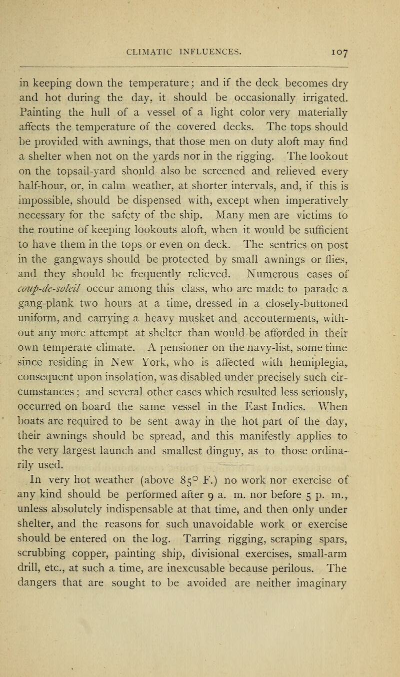 in keeping down the temperature; and if the deck becomes dry and hot during the day, it should be occasionally irrigated. Painting the hull of a vessel of a light color very materially affects the temperature of the covered decks. The tops should be provided with awnings, that those men on duty aloft may find a shelter when not on the yards nor in the rigging. The lookout on the topsail-yard should also be screened and relieved every half-hour, or, in calm weather, at shorter intervals, and, if this is impossible, should be dispensed with, except when imperatively necessary for the safety of the ship. Many men are victims to the routine of keeping lookouts aloft, when it would be sufficient to have them in the tops or even on deck. The sentries on post in the gangways should be protected by small awnings or flies, and they should be frequently relieved. Numerous cases of coiip-de-soleil occur among this class, who are made to parade a gang-plank two hours at a time, dressed in a closely-buttoned uniform, and carrying a heavy musket and accouterments, with- out any more attempt at shelter than would be afforded in their own temperate climate. A pensioner on the navy-list, some time since residing in New York, who is affected with hemiplegia^ consequent upon insolation, was disabled under precisely such cir- cumstances ; and several other cases which resulted less seriously, occurred on board the same vessel in the East Indies. When boats are required to be sent away in the hot part of the day, their awnings should be spread, and this manifestly applies to the very largest launch and smallest dinguy, as to those ordina- rily used. In very hot weather (above 85*^ F.) no work nor exercise of any kind should be performed after 9 a. m. nor before 5 p. m.,. unless absolutely indispensable at that time, and then only under shelter, and the reasons for such unavoidable work or exercise should be entered on the log. Tarring rigging, scraping spars, scrubbing copper, painting ship, divisional exercises, small-arm drill, etc., at such a time, are inexcusable because perilous. The dangers that are sought to be avoided are neither imaginary