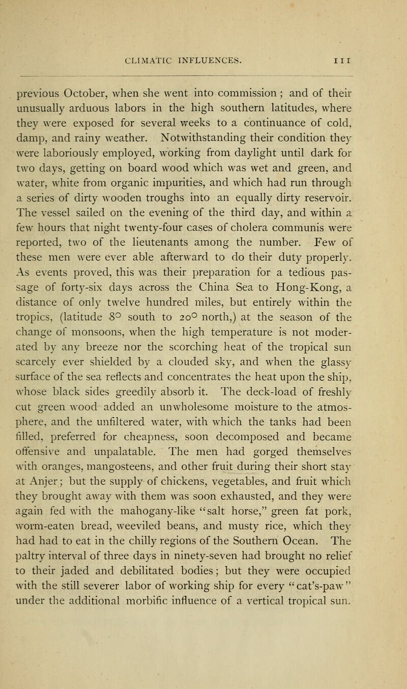 previous October, when she went into commission; and of their unusually arduous labors in the high southern latitudes, where they were exposed for several weeks to a continuance of cold, damp, and rainy weather. Notwithstanding their condition they were laboriously employed, working from daylight until dark for two days, getting on board wood which was wet and green, and water, white from organic impurities, and which had run through a series of dirty wooden troughs into an equally dirty reservoir. The vessel sailed on the evening of the third day, and within a few hours that night twenty-four cases of cholera communis were reported, two of the lieutenants among the number. Few of these men were ever able afterward to do their duty properly. As events proved, this was their preparation for a tedious pas- sage of forty-six days across the China Sea to Hong-Kong, a distance of only twelve hundred miles, but entirely within the tropics, (latitude 8^ south to 20° north,) at the season of the change of monsoons, when the high temperature is not moder- ated by any breeze nor the scorching heat of the tropical sun scarcely ever shielded by a clouded sky, and when the glassy surface of the sea reflects and concentrates the heat upon the ship, whose black sides greedily absorb it. The deck-load of freshly cut green wood added an unwholesome moisture to the atmos- phere, and the unliltered water, with which the tanks had been filled, preferred for cheapness, soon decomposed and became offensive and unpalatable. The men had gorged themselves with oranges, mangosteens, and other fruit during their short stay at Anjer; but the supply of chickens, vegetables, and fruit which they brought away with them was soon exhausted, and they were again fed with the mahogany-like ''salt horse, green fat pork, worm-eaten bread, weeviled beans, and musty rice, which they had had to eat in the chilly regions of the Southern Ocean. The paltry interval of three days in ninety-seven had brought no relief to their jaded and debilitated bodies; but they were occupied with the still severer labor of working ship for every cat's-paw under the additional morbific influence of a vertical tropical sun.