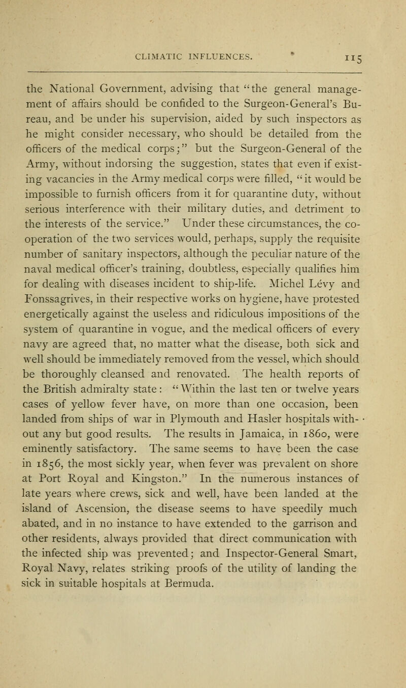 the National Government, advising that the general manage- ment of affairs should be confided to the Surgeon-General's Bu- reau, and be under his supervision, aided by such inspectors as he might consider necessary, who should be detailed from the officers of the medical corps; but the Surgeon-General of the Army, without indorsing the suggestion, states that even if exist- ing vacancies in the Army medical corps were filled, it would be impossible to furnish officers from it for quarantine duty, without serious interference with their military duties, and detriment to the interests of the service. Under these circumstances, the co- operation of the two services would, perhaps, supply the requisite number of sanitary inspectors, although the peculiar nature of the naval medical officer's training, doubtless, especially qualifies him for dealing with diseases incident to ship-life. Michel Levy and Fonssagrives, in their respective works on hygiene, have protested energetically against the useless and ridiculous impositions of the system of quarantine in vogue, and the medical officers of every navy are agreed that, no matter what the disease, both sick and well should be immediately removed fiom the vessel, which should be thoroughly cleansed and renovated. The health reports of the British admiralty state :  Within the last ten or twelve years cases of yellow fever have, on more than one occasion, been landed from ships of war in Plymouth and Hasler hospitals with- ■ out any but good results. The results in Jamaica, in i860, were eminently satisfactory. The same seems to have been the case in 1856, the most sickly year, when fever was prevalent on shore at Port Royal and Kingston. In the numerous instances of late years where crews, sick and well, have been landed at the island of Ascension, the disease seems to have speedily much abated, and in no instance to have extended to the garrison and other residents, always provided that direct communication with the infected ship was prevented; and Inspector-General Smart, Royal Navy, relates striking proofs of the utility of landing the sick in suitable hospitals at Bermuda.