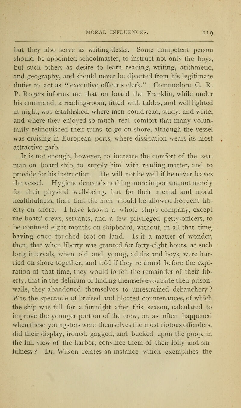 but they also serve as writing-desks. Some competent person should be appointed schoolmaster, to instruct not only the boys, but such others as desire to learn reading, writing, arithmetic, and geography, and should never be diverted from his legitimate duties to act as  executive officer's clerk. Commodore C. R. P. Rogers informs me that on board the Franklm, while under his command, a reading-room, fitted with tables, and well lighted at night, was established, where men could read, study, and write, and where they enjoyed so much real comfort that many volun- tarily relinquished their turns to go on shore, although the vessel was cruising in European ports, where dissipation wears its most attractive garb. It is not enough, however, to increase the comfort of the sea- man on board ship, to supply him with reading matter, and to provide for his instruction. He will not be well if he never leaves the vessel. Hygiene demands nothing more important, not merely for their physical well-being, but for their mental and moral healthfulness, than that the men should be allowed frequent lib- erty on shore. I have known a whole ship's company, except the boats' crews, servants, and a few privileged petty-officers, to be confined eight months on shipboard, without, in all that time, having once touched foot on land. Is it a matter of wonder, then, that when liberty was granted for forty-eight hours, at such long intervals, when old and young, adults and boys, were hur- ried on shore together, and told if they returned before the expi- ration of that time, they would forfeit the remainder of their lib- erty, that in the delirium of finding themselves outside their prison- walls, they abandoned themselves to unrestrained debauchery ? Was the spectacle of bruised and bloated countenances, of which the ship was full for a fortnight after this season, calculated to improve the younger portion of the crew, or, as often happened when these youngsters were themselves the most riotous offenders, did their display, ironed, gagged, and bucked upon the poop, in the full view of the harbor, convince them of their folly and sin- fulness ? Dr. Wilson relates an instance which exemplifies the