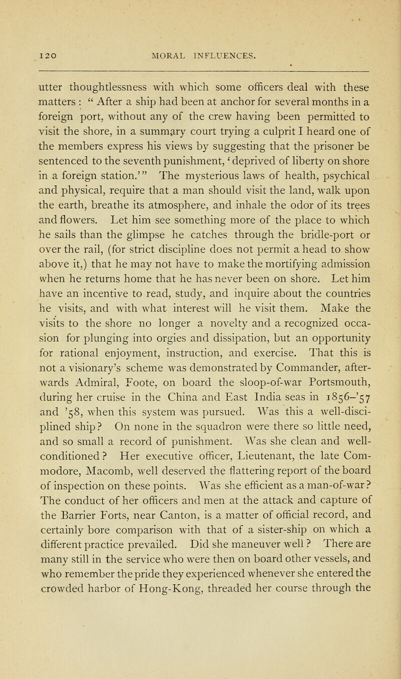 Utter thoughtlessness with which some officers deal with these matters :  After a ship had been at anchor for several months in a foreign port, without any of the crev^ having been permitted to visit the shore, in a summary court trying a culprit I heard one of the members express his views by suggesting that the prisoner be sentenced to the seventh punishment,' deprived of liberty on shore in a foreign station.' The mysterious laws of health, psychical and physical, require that a man should visit the land, walk upon the earth, breathe its atmosphere, and inhale the odor of its trees and flowers. Let him see something more of the place to which he sails than the glimpse he catches through the bridle-port or over the rail, (for strict discipline does not permit a head to show above it,) that he may not have to make the mortifying admission when he returns home that he has never been on shore. Let him have an incentive to read, study, and inquire about the countries he visits, and with what interest will he visit them. Make the visits to the shore no longer a novelty and a recognized occa- sion for plunging into orgies and dissipation, but an opportunity for rational enjoyment, instruction, and exercise. That this is not a visionary's scheme was demonstrated by Commander, after- wards Admiral, Foote, on board the sloop-of-war Portsmouth, during her cruise in the China and East India seas in 1856-57 and '58, when this system was pursued. Was this a well-disci- plined ship ? On none in the squadron were there so little need, and so small a record of punishment. Was she clean and well- conditioned ? Her executive officer. Lieutenant, the late Com- modore, Macomb, well deserved the flattering report of the board of inspection on these points. Was she efficient as a man-of-war? The conduct of her officers and men at the attack and capture of the Barrier Forts, near Canton, is a matter of official record, and certainly bore comparison with that of a sister-ship on which a different practice prevailed. Did she maneuver well ? There are many still in the service who were then on board other vessels, and who remember the pride they experienced whenever she entered the crowded harbor of Hong-Kong, threaded her course through the