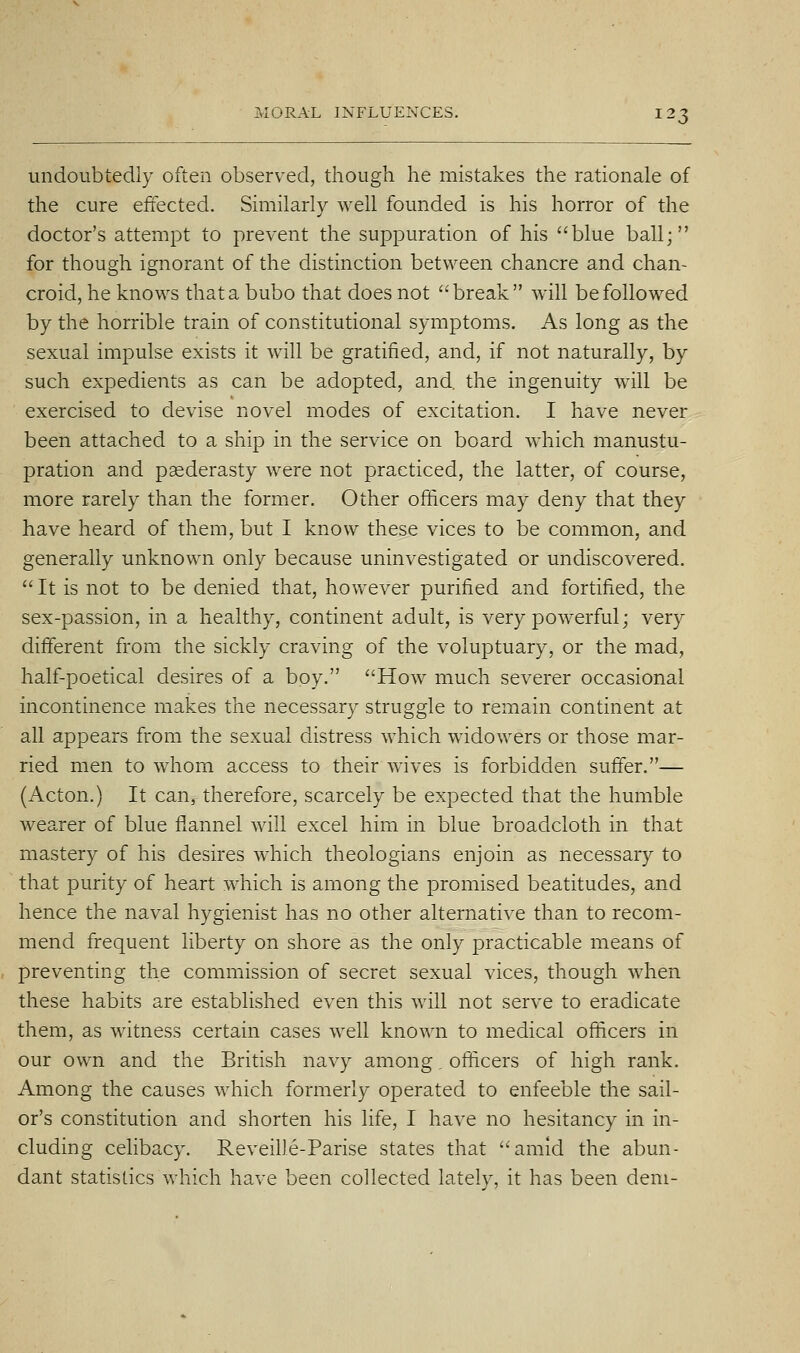 undoubtedly often observed, though he mistakes the rationale of the cure effected. Similarly well founded is his horror of the doctor's attempt to prevent the suppuration of his blue ball; for though ignorant of the distinction between chancre and chan- croid, he knows that a bubo that does not break will be followed by the horrible train of constitutional symptoms. As long as the sexual impulse exists it will be gratified, and, if not naturally, by such expedients as can be adopted, and. the ingenuity will be exercised to devise novel modes of excitation. I have never been attached to a ship in the service on board wdiich manustu- pration and paederasty were not practiced, the latter, of course, more rarely than the former. Other officers may deny that they have heard of them, but I know these vices to be common, and generally unknown only because uninvestigated or undiscovered.  It is not to be denied that, however purified and fortified, the sex-passion, in a healthy, continent adult, is very powerful; very different from the sickly craving of the voluptuary, or the mad, half-poetical desires of a boy. How much severer occasional incontinence makes the necessary struggle to remain continent at all appears from the sexual distress which widowers or those mar- ried men to whom access to their wives is forbidden suffer.— (Acton.) It can, therefore, scarcely be expected that the humble wearer of blue fxannel will excel him in blue broadcloth in that mastery of his desires w^hich theologians enjoin as necessary to that purity of heart which is among the promised beatitudes, and hence the naval hygienist has no other alternative than to recom- mend frequent liberty on shore as the only practicable means of preventing the commission of secret sexual vices, though when these habits are established even this will not serve to eradicate them, as witness certain cases well known to medical officers in our own and the British navy among. officers of high rank. Among the causes which formerly operated to enfeeble the sail- or's constitution and shorten his life, I have no hesitancy in in- cluding celibacy. Reveille-Parise states that amid the abun- dant statistics which have been collected lately, it has been deni-