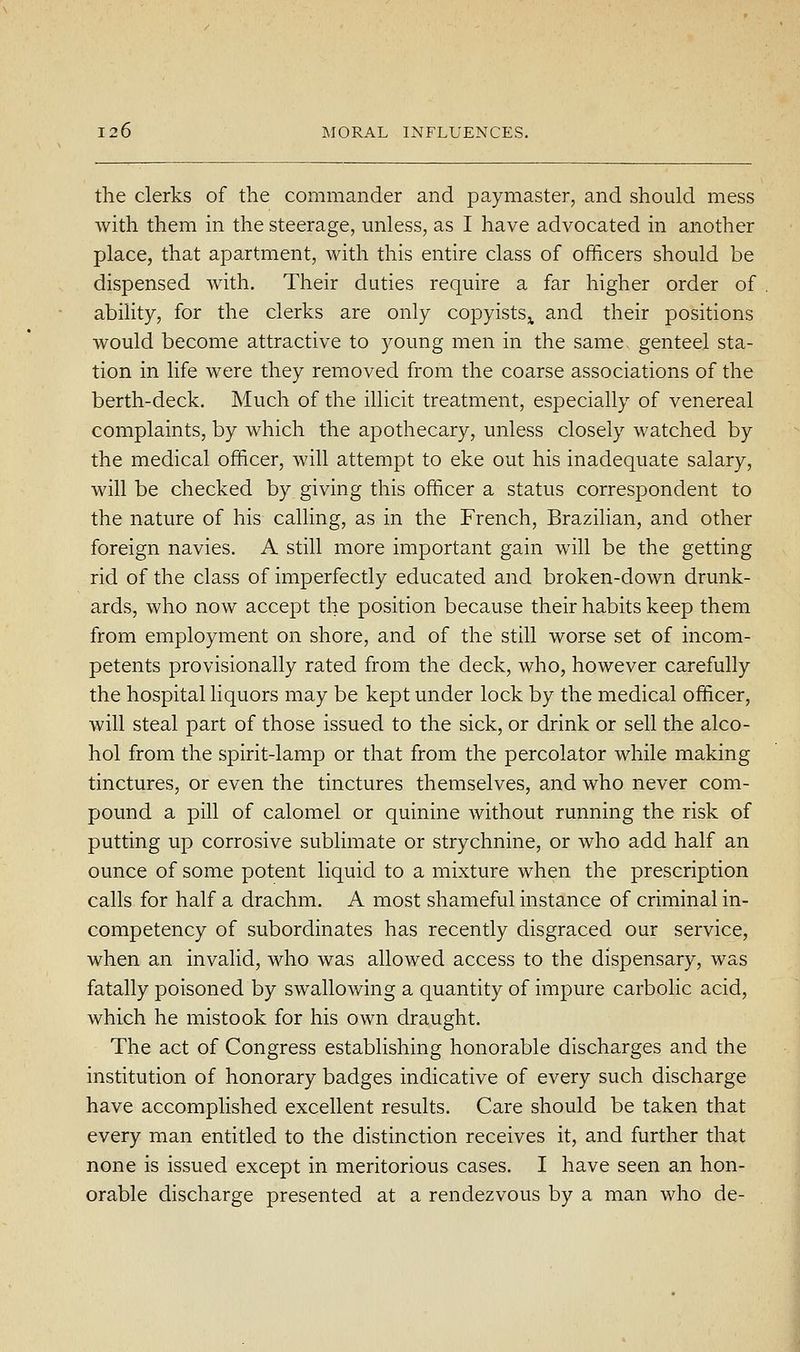 the clerks of the commander and paymaster, and should mess with them in the steerage, unless, as I have advocated in another place, that apartment, with this entire class of officers should be dispensed with. Their duties require a far higher order of ability, for the clerks are only copyists^ and their positions would become attractive to young men in the same genteel sta- tion in life were they removed from the coarse associations of the berth-deck. Much of the illicit treatment, especially of venereal complaints, by which the apothecary, unless closely watched by the medical officer, will attempt to eke out his inadequate salary, will be checked by giving this officer a status correspondent to the nature of his calling, as in the French, Brazilian, and other foreign navies. A still more important gain will be the getting rid of the class of imperfectly educated and broken-down drunk- ards, who now accept the position because their habits keep them from employment on shore, and of the still worse set of incom- petents provisionally rated from the deck, who, however carefully the hospital liquors may be kept under lock by the medical officer, will steal part of those issued to the sick, or drink or sell the alco- hol from the spirit-lamp or that from the percolator while making tinctures, or even the tinctures themselves, and who never com- pound a pill of calomel or quinine without running the risk of putting up corrosive sublimate or strychnine, or who add half an ounce of some potent liquid to a mixture when the prescription calls for half a drachm. A most shameful instance of criminal in- competency of subordinates has recently disgraced our service, when an invalid, who was allowed access to the dispensary, was fatally poisoned by swallowing a quantity of impure carbolic acid, which he mistook for his own draught. The act of Congress establishing honorable discharges and the institution of honorary badges indicative of every such discharge have accomplished excellent results. Care should be taken that every man entitled to the distinction receives it, and further that none is issued except in meritorious cases. I have seen an hon- orable discharge presented at a rendezvous by a man who de-