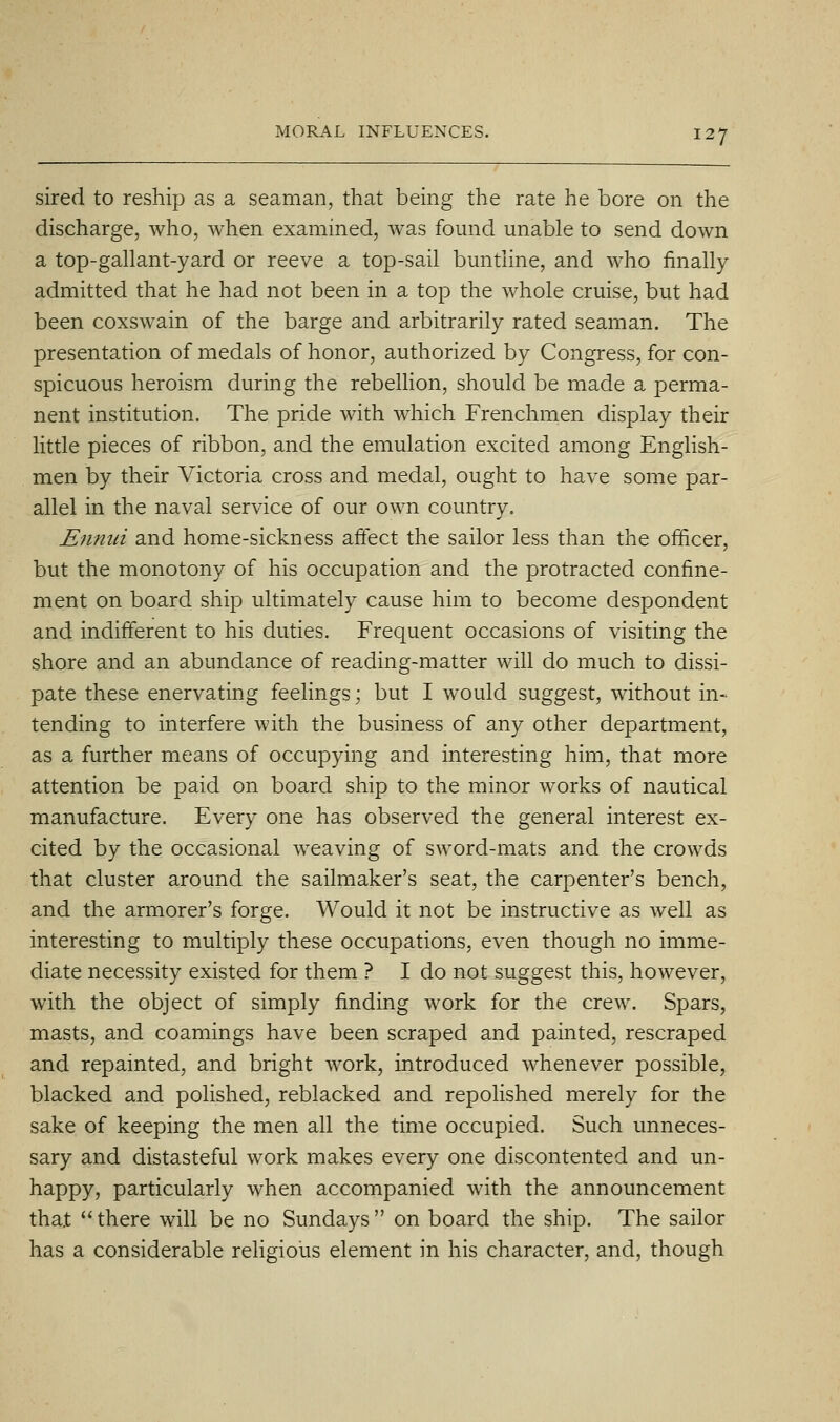 sired to reship as a seaman, that being the rate he bore on the discharge, who, when examined, w^as found unable to send down a top-gallant-yard or reeve a top-sail buntiine, and who finally admitted that he had not been in a top the whole cruise, but had been coxswain of the barge and arbitrarily rated seaman. The presentation of medals of honor, authorized by Congress, for con- spicuous heroism during the rebellion, should be made a perma- nent institution. The pride with which Frenchmen display their little pieces of ribbon, and the emulation excited among English- men by their Victoria cross and medal, ought to have some par- allel in the naval service of our own country. Ennui and home-sickness affect the sailor less than the officer, but the monotony of his occupation and the protracted confine- ment on board ship ultimately cause him to become despondent and indifferent to his duties. Frequent occasions of visiting the shore and an abundance of reading-matter will do much to dissi- pate these enervating feelings; but I would suggest, without in- tending to interfere with the business of any other department, as a further means of occupying and interesting him, that more attention be paid on board ship to the minor works of nautical manufacture. Every one has observed the general interest ex- cited by the occasional weaving of sword-mats and the crowds that cluster around the sailmaker's seat, the carpenter's bench, and the armorer's forge. Would it not be instructive as well as interesting to multiply these occupations, even though no imme- diate necessity existed for them ? I do not suggest this, however, with the object of simply finding work for the crew. Spars, masts, and coamings have been scraped and painted, rescraped and repainted, and bright work, introduced whenever possible, blacked and polished, reblacked and repoUshed merely for the sake of keeping the men all the time occupied. Such unneces- sary and distasteful work makes every one discontented and un- happy, particularly when accompanied with the announcement that there will be no Sundays on board the ship. The sailor has a considerable religious element in his character, and, though