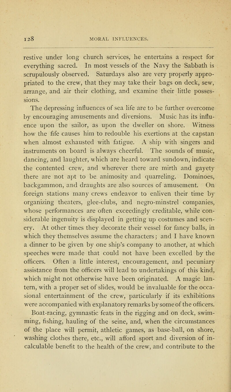 restive under long church services, he entertains a respect for everything sacred. In most vessels of the Navy the Sabbath is scrupulously observed. Saturdays also are very properly appro- priated to the crew, that they may take their bags on deck, sew, arrange, and air their clothing, and examine their little posses- sions. The depressing influences of sea life are to be further overcome by encouraging amusements and diversions. Music has its influ- ence upon the sailor, as upon the dweller on shore. Witness how the fife causes him to redouble his exertions at the capstan when almost exhausted with fatigue. A ship with singers and instruments on board is always cheerful. The sounds of music, dancing, and laughter, which are heard toward sundown, indicate the contented crew, and wherever there are mirth and gayety there are not apt to be. animosity and quarreling. Dominoes, backgammon, and draughts are also sources of amusement. On foreign stations many crews endeavor to enliven their time by organizing theaters, glee-clubs, and negro-minstrel companies, whose performances are often exceedingly creditable, while con- siderable ingenuity is displayed in getting up costumes and scen- ery. At other times they decorate their vessel for fancy balls, in which they themselves assume the characters; and I have known a dinner to be given by one ship's company to another, at which speeches were made that could not have been excelled by the officers. Often a little interest, encouragement, and pecuniary assistance from the officers will lead to undertakings of this kind, which might not otherwise have been originated. A magic lan- tern, with a proper set of sUdes, would be invaluable for the occa- sional entertainment of the crew, particularly if its exhibitions were accompanied with explanatory remarks by some of the officers. Boat-racing, gymnastic feats in the rigging and on deck, swim- ming, fishing, hauling of the seine, and, when the circumstances of the place will permit, athletic games, as base-ball, on shore, washing clothes there, etc., will afford sport and diversion of in- calculable benefit to the health of the crew, and contribute to the