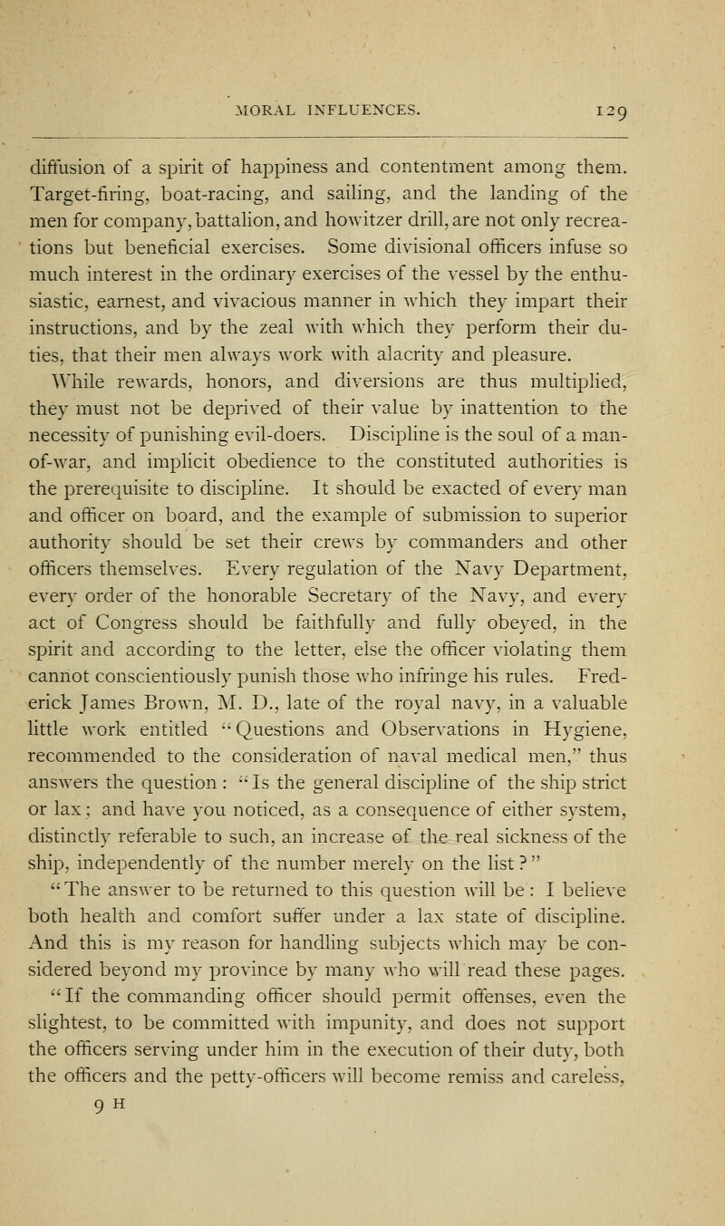 diffusion of a spirit of happiness and contentment among them. Target-firing, boat-racing, and saihng, and the landing of the men for company, battahon, and howitzer drill, are not only recrea- tions but beneficial exercises. Some divisional officers infuse so much interest in the ordinary exercises of the vessel by the enthu- siastic, earnest, and vivacious manner in which they impart their instructions, and by the zeal with which they perform their du- ties, that their men always work with alacrity and pleasure. While rewards, honors, and diversions are thus multiplied, they must not be deprived of their value by inattention to the necessity of punishing evil-doers. Discipline is the soul of a man- of-war, and implicit obedience to the constituted authorities is the prerequisite to discipline. It should be exacted of every man and officer on board, and the example of submission to superior authority should be set their crews by commanders and other officers themselves. Every regulation of the Navy Department, every order of the honorable Secretary of the Navy, and every act of Congress should be faithfully and fully obeyed, in the spirit and according to the letter, else the officer violating them cannot conscientiously punish those vrho infringe his rules. Fred- erick James Brown, M. D., late of the royal navy, in a valuable little work entitled •' Questions and Observations in Hygiene, recommended to the consideration of naval medical men, thus answers the question : •' Is the general discipline of the ship strict or lax; and have you noticed, as a consequence of either system, distinctly referable to such, an increase of the real sickness of the ship, independently of the number merely on the list ?  The answer to be returned to this question will be : I believe both health and comfort suffer under a lax state of discipline. And this is my reason for handling subjects which may be con- sidered beyond my province by many who willread these pages.  If the commanding officer should permit offenses, even the slightest, to be committed with impunity, and does not support the officers serving under him in the execution of their duty, both the officers and the petty-officers will become remiss and careless, 9 H