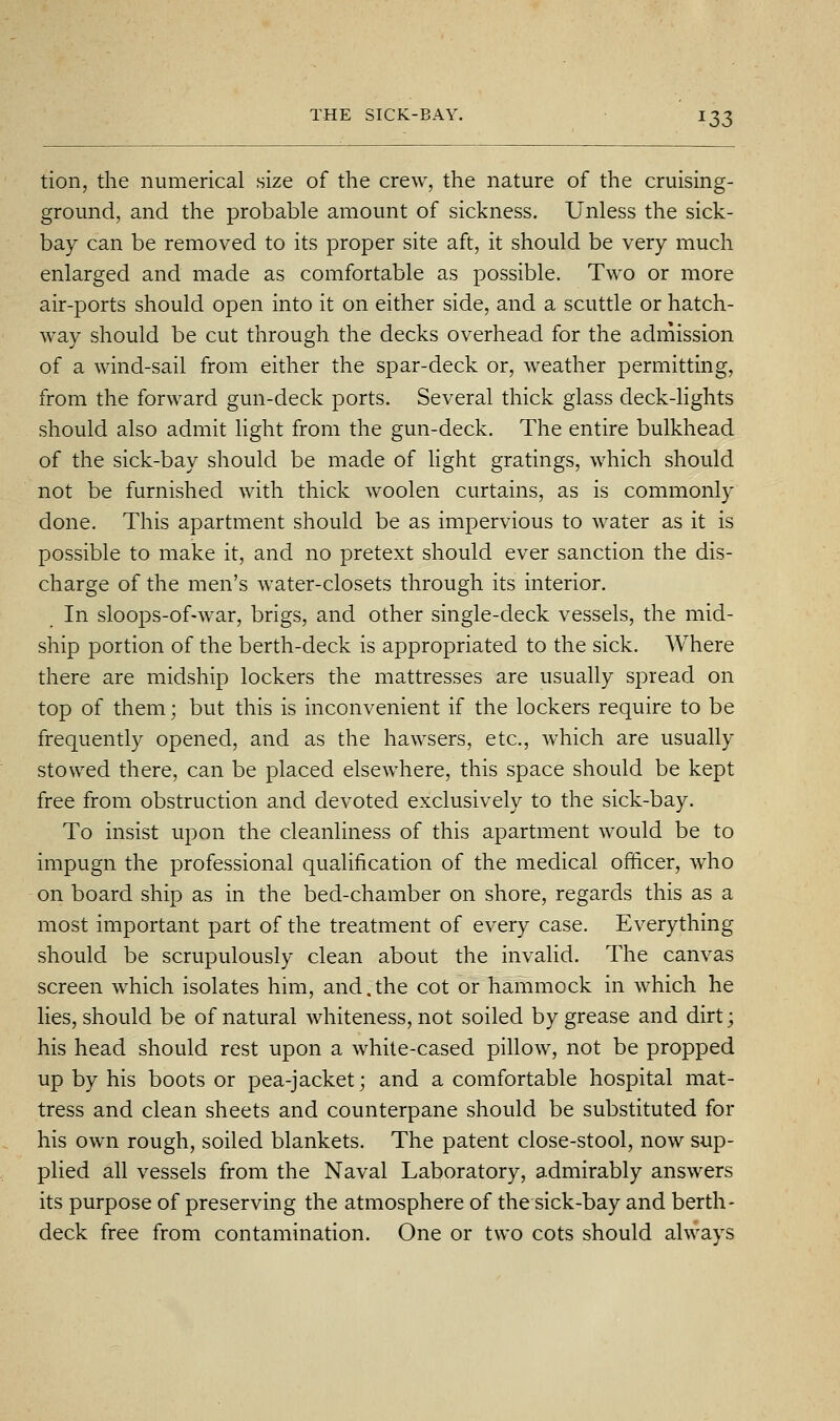 ^33 tion, the numerical size of the crew, the nature of the cruising- ground, and the probable amount of sickness. Unless the sick- bay can be removed to its proper site aft, it should be very much enlarged and made as comfortable as possible. Two or more air-ports should open into it on either side, and a scuttle or hatch- way should be cut through the decks overhead for the admission of a wind-sail from either the spar-deck or, weather permitting, from the forward gun-deck ports. Several thick glass deck-lights should also admit hght from the gun-deck. The entire bulkhead of the sick-bay should be made of light gratings, which should not be furnished with thick woolen curtains, as is commonly done. This apartment should be as impervious to water as it is possible to make it, and no pretext should ever sanction the dis- charge of the men's water-closets through its interior. In sloops-of-war, brigs, and other single-deck vessels, the mid- ship portion of the berth-deck is appropriated to the sick. AVhere there are midship lockers the mattresses are usually spread on top of them; but this is inconvenient if the lockers require to be frequently opened, and as the hawsers, etc., which are usually stowed there, can be placed elsewhere, this space should be kept free from obstruction and devoted exclusively to the sick-bay. To insist upon the cleanliness of this apartment would be to impugn the professional qualification of the medical officer, who on board ship as in the bed-chamber on shore, regards this as a most important part of the treatment of every case. Everything should be scrupulously clean about the invalid. The canvas screen which isolates him, and.the cot or hammock in which he lies, should be of natural whiteness, not soiled by grease and dirt; his head should rest upon a white-cased pillow, not be propped up by his boots or pea-jacket; and a comfortable hospital mat- tress and clean sheets and counterpane should be substituted for his own rough, soiled blankets. The patent close-stool, now sup- plied all vessels from the Naval Laboratory, admirably answers its purpose of preserving the atmosphere of the sick-bay and berth- deck free from contamination. One or two cots should always