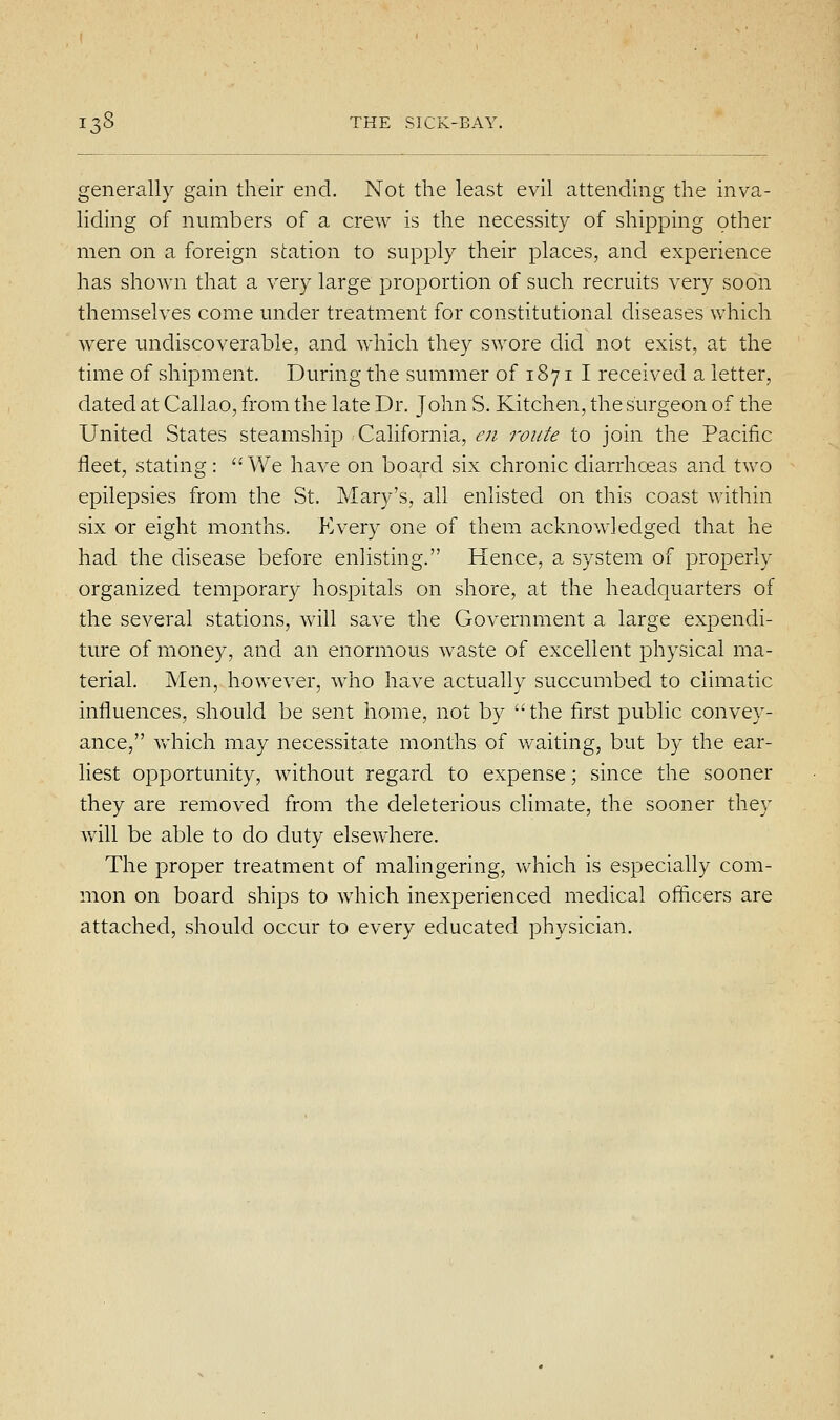 generally gain their end. Not the least evil attending the inva- liding of numbers of a crew is the necessity of shipping other men on a foreign station to supply their places, and experience has shown that a very large proportion of such recruits very soon themselves come under treatment for constitutional diseases ^yhich were undiscoverable, and which they swore did not exist, at the time of shipment. During the summer of 1871 I received a letter, dated at Callao, from the late Dr. John S. Kitchen, the surgeon of the United States steamship California, en route to join the Pacific fleet, stating: We have on board six chronic diarrhoeas and two epilepsies from the St. Mary's, all enlisted on this coast within six or eight months. Every one of them acknowledged that he had the disease before enlisting. Hence, a system of properly organized temporary hospitals on shore, at the headquarters of the several stations, will save the Government a large expendi- ture of money, and an enormous waste of excellent physical ma- terial. Men, however, who have actually succumbed to climatic influences, should be sent home, not by the first public convey- ance, vv'hich may necessitate months of waiting, but by the ear- liest opportunity, without regard to expense; since the sooner they are removed from the deleterious climate, the sooner they will be able to do duty elsewhere. The proper treatment of malingering, which is especially com- mon on board ships to which inexperienced medical officers are attached, should occur to every educated physician.