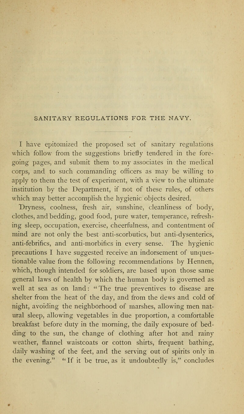 SANITARY REGULATIONS FOR THE NAVY. I have epitomized the proposed set of sanitary regulations vvhich follow from the suggestions briefly tendered in the fore- going pages, and submit them to my associates in the medical corps, and to such commanding officers as may be willing to apply to them the test of experiment, with a view to the ultim.ate institution by the Department, if not of these rules, of others which may better accomplish the hygienic objects desired. Dryness, coolness, fresh air, sunshine, cleanliness of body, clothes, and bedding, good food, pure water, temperance, refresh- ing sleep, occupation, exercise, cheerfulness, and contentment of mind are not only the best anti-scorbutics, but anti-dysenteries, anti-febrifics, and anti-morbifics in every sense. The hygienic precautions I have suggested receive an indorsement of unques- tionable value from the following recommendations by Hennen, which, though intended for soldiers, are based upon those same general laws of health by which the human body is governed as well at sea as on land:  The true preventives to disease are shelter from the heat of the day, and from the dews and cold of night, avoiding the neighborhood of marshes, allowing men nat- ural sleep, allowing vegetables in due proportion, a comfortable breakfast before duty in the morning, the daily exposure of bed- ding to the sun, the change of clothing after hot and rainy weather, flannel waistcoats or cotton shirts, frequent bathing, daily washing of the feet, and the serving out of spirits only in the evening.  If it be true, as it undoubtedly is, concludes