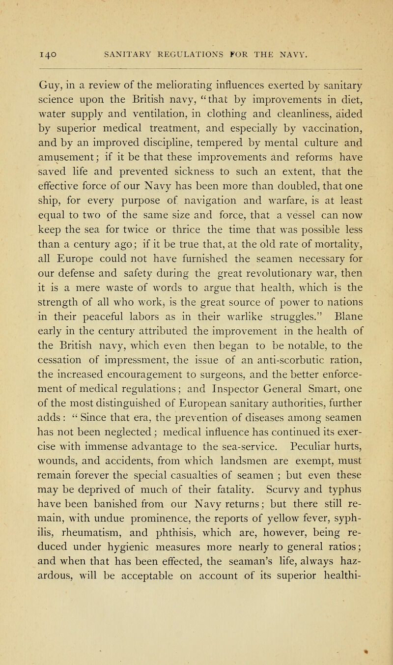 Guy, in a review of the meliorating influences exerted by sanitary science upon the British navy, that by improvements in diet, water supply and ventilation, in clothing and cleanliness, aided by superior medical treatment, and especially by vaccination, and by an improved discipline, tempered by mental culture and amusement; if it be that these improvements and reforms have saved life and prevented sickness to such an extent, that the effective force of our Navy has been more than doubled, that one ship, for every purpose of navigation and warfare, is at least equal to two of the same size and force, that a vessel can now keep the sea for twice or thrice the time that was possible less than a century ago; if it be true that, at the old rate of mortality, all Europe could not have furnished the seamen necessary for our defense and safety during the great revolutionary war, then it is a mere waste of words to argue that health, which is the strength of all who workj is the great source of power to nations in their peaceful labors as in their vv^arlike struggles. Blane early in the century attributed the improvement in the health of the British navy, which even then began to be notable, to the cessation of impressment, the issue of an anti-scorbutic ration, the increased encouragement to surgeons, and the better enforce- ment of medical regulations; and Inspector General Smart, one of the most distinguished of European sanitary authorities, further adds :  Since that era, the prevention of diseases among seamen has not been neglected; medical influence has continued its exer- cise with immense advantage to the sea-service. Peculiar hurts, wounds, and accidents, from which landsmen are exempt, must remain forever the special casualties of seamen ; but even these may be deprived of much of their fatality. Scurvy and typhus have been banished from our Navy returns; but there still re- main, w4th undue prominence, the reports of yellow fever, syph- ihs, rheumatism, and phthisis, which are, however, being re- duced under hygienic measures more nearly to general ratios; and when that has been effected, the seaman's life, always haz- ardous, will be acceptable on account of its superior healthi-