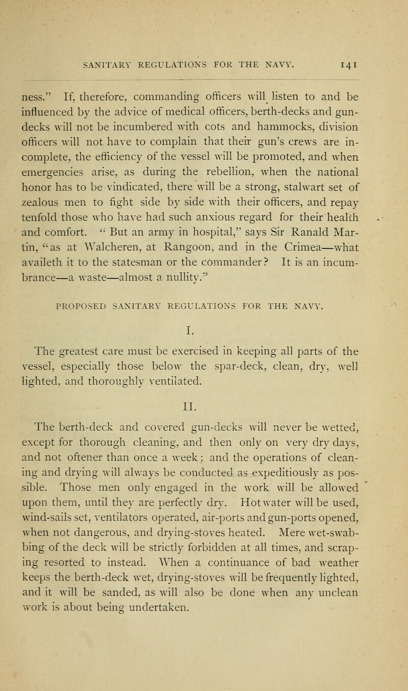 ness. If, therefore, commanding officers will listen to and be influenced by the advice of medical officers, berth-decks and gun- decks will not be incumbered with cots and hammocks, division officers will not have to complain that their gun's crews are in- complete, the efficiency of the vessel will be promoted, and when emergencies arise, as during the rebellion, when the national honor has to be vindicated, there will be a strong, stalwart set of zealous men to fight side by side with their officers, and repay tenfold those who have had such anxious regard for their health and comfort. '■ But an army in hospital, says Sir Ranald Mar- tin, as at Walcheren, at Rangoon, and in the Crimea—what availeth it to the statesman or the commander? It is an incum- brance—a waste—almost a nullity. PROPOSED SANITARY REGULATIONS FOR THE NAVY. The greatest care must be exercised in keeping all parts of the vessel, especially those below the spar-deck, clean, dry, well lighted, and thoroughly ventilated. II. The berth-deck and covered gun-decks will never be wetted, except for thorough cleaning, and then only on very dry days, and not oftener than once a week; and the operations of clean- ing and drying vvill ahvays be conducted as expeditiously as pos- sible. Those men only engaged in the work will be allowed upon them, until they are perfectly dry. HotAvater will be used, wind-sails set, ventilators operated, air-ports and gun-ports opened, when not dangerous, and drying-stoves heated. Mere wet-swab- bing of the deck will be strictly forbidden at all times, and scrap- ing resorted to instead. When a continuance of bad weather keeps the berth-deck wet, drying-stoves will be frequently lighted, and it will be sanded, as will also be done when any unclean work is about beins undertaken.