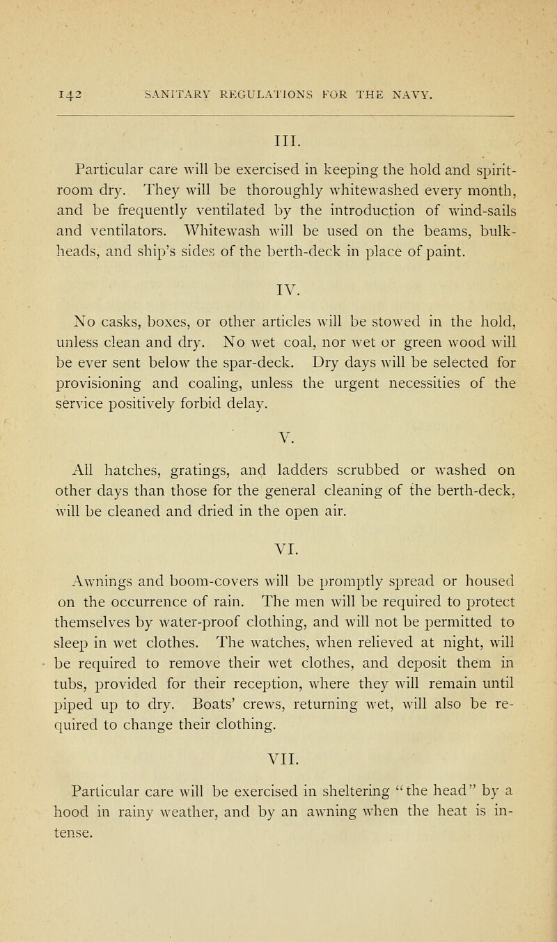 III. Particular care will be exercised in keeping the hold and spirit- room dry. They will be thoroughly whitewashed every month, and be frequently ventilated by the introduction of wind-sails and ventilators. Whitewash will be used on the beams, bulk- heads, and ship's sides of the berth-deck in place of paint. IV. No casks, boxes, or other articles will be stowed in the hold, unless clean and dry. No wet coal, nor wet or green w^ood will be ever sent below the spar-deck. Dry days will be selected for provisioning and coaling, unless the urgent necessities of the service positively forbid delay. All hatches, gratings, and ladders scrubbed or washed on other days than those for the general cleaning of the berth-deck, will be cleaned and dried in the open air. VI. Awnings and boom-covers will be promptly spread or housed on the occurrence of rain. The men will be required to protect themselves by water-proof clothing, and will not be permitted to sleep in wet clothes. The watches, when relieved at night, will be required to remove their wet clothes, and deposit them in tubs, provided for their reception, where they will remain until piped up to dry. Boats' crews, returning Avet, will also be re- quired to change their clothing. VII. Particular care will be exercised in sheltering the head by a hood in rainy weather, and by an awning when the heat is in- tense.