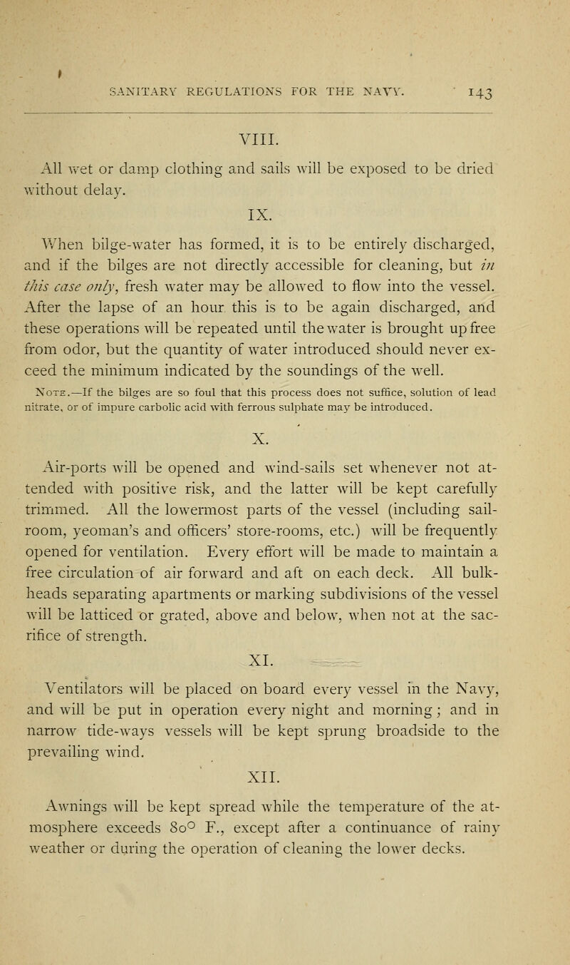 VIII. All vv^et or damp clothing and sails will be exposed to be dried without delay. IX. When bilge-water has formed, it is to be entirely discharged, and if the bilges are not directly accessible for cleaning, but /;/ this case only, fresh water may be allowed to flow into the vessel. After the lapse of an hour this is to be again discharged, and these operations will be repeated until the water is brought up free from odor, but the quantity of water introduced should never ex- ceed the minimum indicated by the soundings of the w^ell. Note.—If the bilges are so foul that this process does not suffice, solution of lead nitrate, or of impure carbolic acid with ferrous sulphate may be introduced. Air-ports will be opened and wind-sails set whenever not at- tended with positive risk, and the latter will be kept carefully trimmed. All the lowermost parts of the vessel (including sail- room, yeoman's and officers' store-rooms, etc.) will be frequently opened for ventilation. Every effort will be made to maintain a free circulation of air forward and aft on each deck. All bulk- heads separating apartments or marking subdivisions of the vessel will be latticed or grated, above and below, when not at the sac- rifice of strength. XL Ventilators will be placed on board every vessel in the Navy, and will be put in operation every night and morning; and in narrow tide-ways vessels will be kept sprung broadside to the prevailing wind. XII. Awnings will be kept spread while the temperature of the at- mosphere exceeds 80° F., except after a continuance of rainy weather or during the operation of cleaning the lower decks.