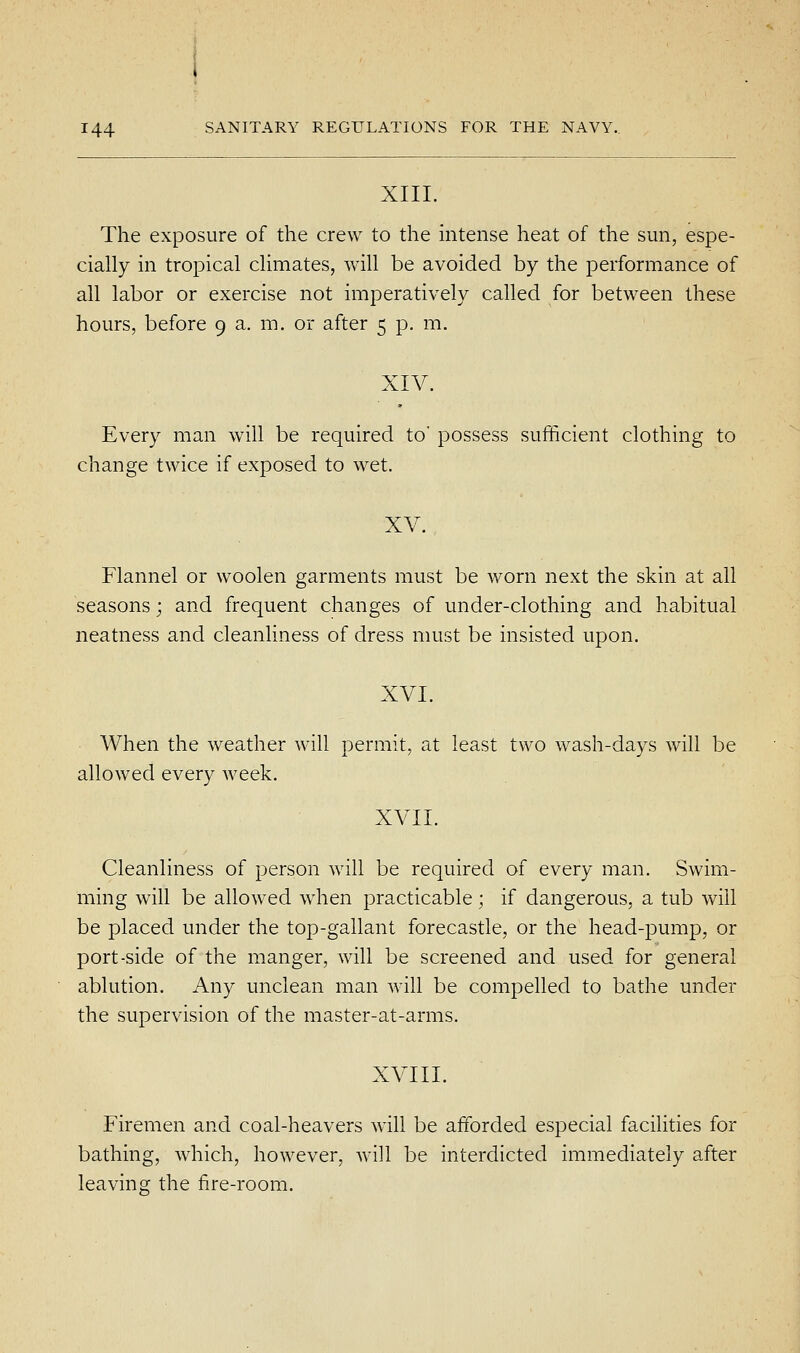 XIII. The exposure of the crew to the intense heat of the sun, espe- cially in tropical climates, will be avoided by the performance of all labor or exercise not imperatively called for between these hours, before 9 a. m. or after 5 p. m. XIV. Every man will be required to' possess sufficient clothing to change twice if exposed to wet. XV. Flannel or woolen garments must be worn next the skin at all seasons; and frequent changes of under-clothing and habitual neatness and cleanliness of dress must be insisted upon. XVI. When the weather will permit, at least two wash-days will be allowed every week. XVII. Cleanliness of person will be required of every man. Swim- ming will be allowed when practicable; if dangerous, a tub will be placed under the top-gallant forecastle, or the head-pump, or port-side of the manger, will be screened and used for general ablution. Any unclean man will be compelled to bathe under the supervision of the master-at-arms. XVIII. Firemen and coal-heavers will be afforded especial facilities for bathing, which, however, will be interdicted immediately after leaving the fire-room.