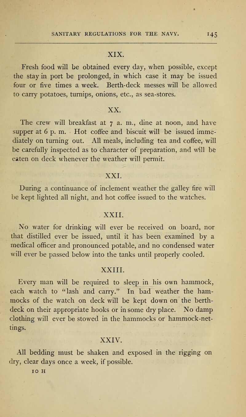 XIX. Fresh food will be obtained every day, when possible, except the stay in port be prolonged, in which case it may be issued four or five times a week. Berth-deck messes will be allowed to carry potatoes, turnips, onions, etc., as sea-stores. XX. The crew will breakfast at 7 a. m., dine at noon, and have supper at 6 p. m. Hot coffee and biscuit will be issued imme- diately on turning out. All meals, including tea and coffee, will be carefully inspected as to character of preparation, and will be eaten on deck whenever the weather will permit. XXI. During a continuance of inclement weather the galley fire will be kept lighted all night, and hot coffee issued to the watches. XXII. No water for drinking will ever be received on board, nor that distilled ever be issued, until it has been examined by a medical officer and pronounced potable, and no condensed water will ever be passed below into the tanks until properly cooled. XXIII. Every man will be required to sleep in his own hammock, each w^atch to lash and carry. In bad weather the ham- mocks of the watch on deck will be kept do^vn on the berth- deck on their appropriate hooks or in some dry place. No damp clothing will ever be stowed in the hammocks or hammock-net- tings. XXIV. All bedding must be shaken and exposed in the rigging on dry, clear days once a week, if possible. 10 H