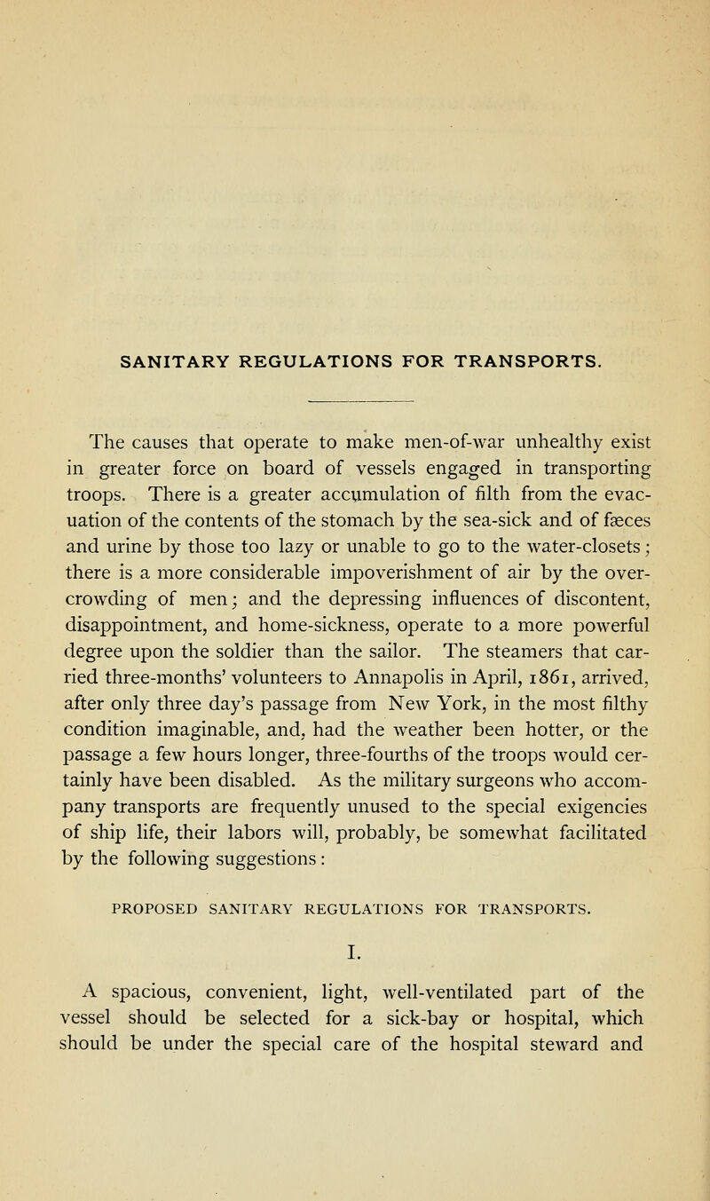 SANITARY REGULATIONS FOR TRANSPORTS. The causes that operate to make men-of-war unhealthy exist in greater force on board of vessels engaged in transporting troops. There is a greater accumulation of filth from the evac- uation of the contents of the stomach by the sea-sick and of faeces and urine by those too lazy or unable to go to the water-closets; there is a more considerable impoverishment of air by the over- crowding of men; and the depressing influences of discontent, disappointment, and home-sickness, operate to a more powerful degree upon the soldier than the sailor. The steamers that car- ried three-months' volunteers to Annapolis in April, 1861, arrived, after only three day's passage from New York, in the most filthy condition imaginable, and, had the weather been hotter, or the passage a few hours longer, three-fourths of the troops would cer- tainly have been disabled. As the military surgeons who accom- pany transports are frequently unused to the special exigencies of ship life, their labors will, probably, be somewhat facilitated by the following suggestions: PROPOSED SANITARY REGULATIONS FOR TRANSPORTS. I. A spacious, convenient, light, well-ventilated part of the vessel should be selected for a sick-bay or hospital, which should be under the special care of the hospital steward and