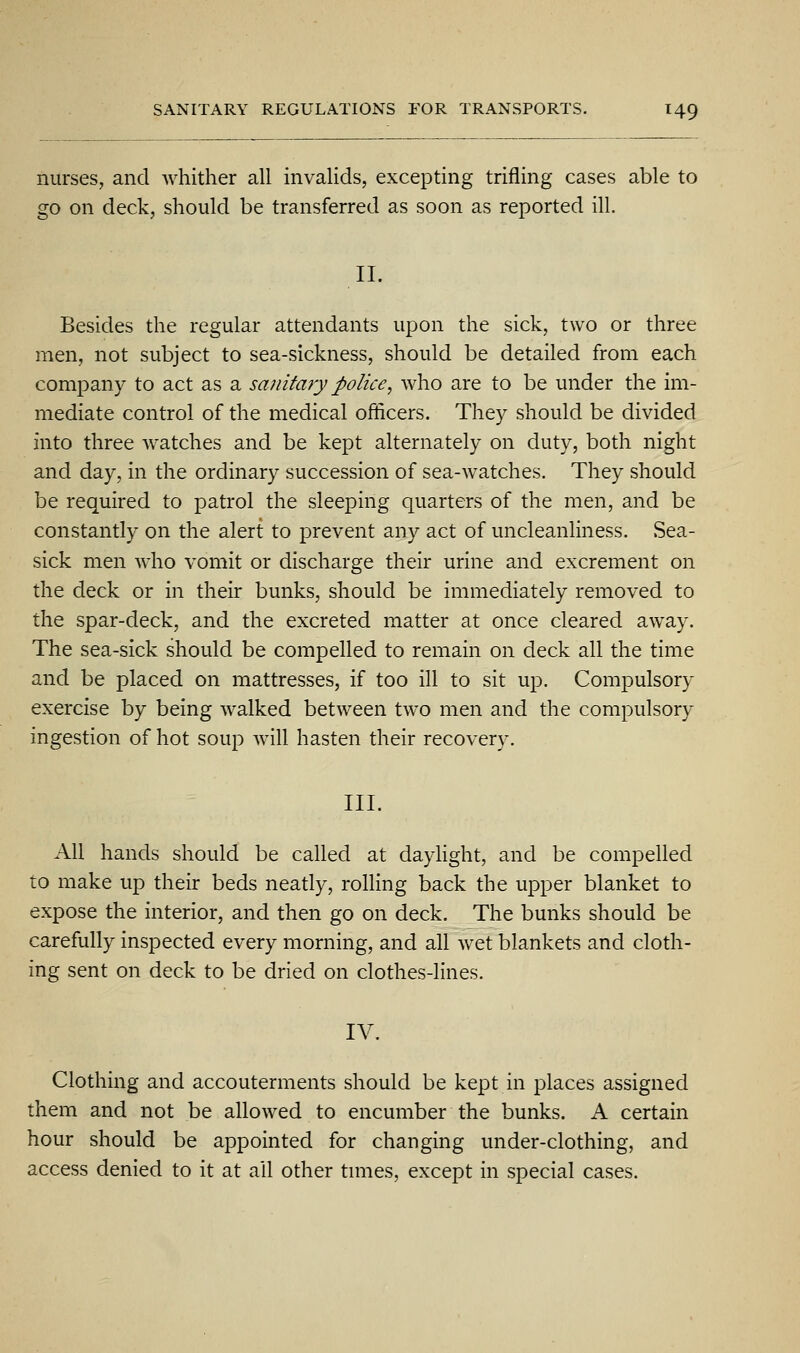 nurses, and whither all invalids, excepting trifling cases able to go on deck, should be transferred as soon as reported ill. II. Besides the regular attendants upon the sick, two or three men, not subject to sea-sickness, should be detailed from each company to act as a sanitary police, who are to be under the im- mediate control of the medical officers. They should be divided into three watches and be kept alternately on duty, both night and day, in the ordinary succession of sea-watches. They should be required to patrol the sleeping quarters of the men, and be constantly on the alert to prevent any act of uncleanliness. Sea- sick men who vomit or discharge their urine and excrement on the deck or in their bunks, should be immediately removed to the spar-deck, and the excreted matter at once cleared away. The sea-sick should be compelled to remain on deck all the time and be placed on mattresses, if too ill to sit up. Compulsory exercise by being walked between two men and the compulsory ingestion of hot soup will hasten their recovery. III. All hands should be called at daylight, and be compelled to make up their beds neatly, rolling back the upper blanket to expose the interior, and then go on deck. The bunks should be carefully inspected every morning, and all wet blankets and cloth- ing sent on deck to be dried on clothes-lines. IV. Clothing and accouterments should be kept in places assigned them and not be allowed to encumber the bunks. A certain hour should be appointed for changing under-clothing, and access denied to it at ail other tunes, except in special cases.