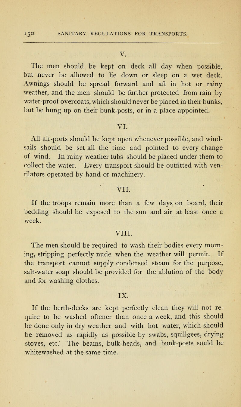 V. The men should be kept on deck all day when possible, but never be allowed to lie down or sleep on a wet deck. Awnings should be spread forward and aft in hot or rainy Aveather, and the men should be further protected from rain by water-proof overcoats, which should never be placed in their bunks, but be hung up on their bunk-posts, or in a place appointed. VI. All air-ports should be kept open whenever possible, and wind- sails should be set all the time and pointed to every change of wind. In rainy weather tubs should be placed under them to collect the water. Every transport should be outfitted with ven- tilators operated by hand or machinery. VII. If the troops remain more than a few days on board, their bedding should be exposed to the sun and air at least once a week. VIII. The men should be required to wash their bodies every morn- ing, stripping perfectly nude when the weather will permit. If the transport cannot supply condensed steam for the purpose, salt-water soap should be provided for the ablution of the body and for washing clothes. IX. If the berth-decks are kept perfectly clean they will not re- quire to be washed oftener than once a week, and this should be done only in dry weather and with hot water, which should be removed as rapidly as possible by swabs, squillgees, drying stoves, etc.' The beams, bulk-heads, and bunk-posts sould be whitewashed at the same time.