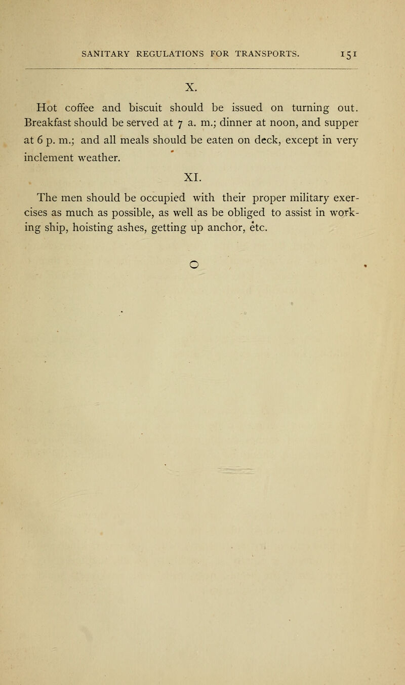 X. Hot coffee and biscuit should be issued on turning out. Breakfast should be served at 7 a. m.; dinner at noon, and supper at 6 p. m.; and all meals should be eaten on deck, except in very inclement weather. XI. The men should be occupied with their proper military exer- cises as much as possible, as well as be obliged to assist in work- ing ship, hoisting ashes, getting up anchor, etc.