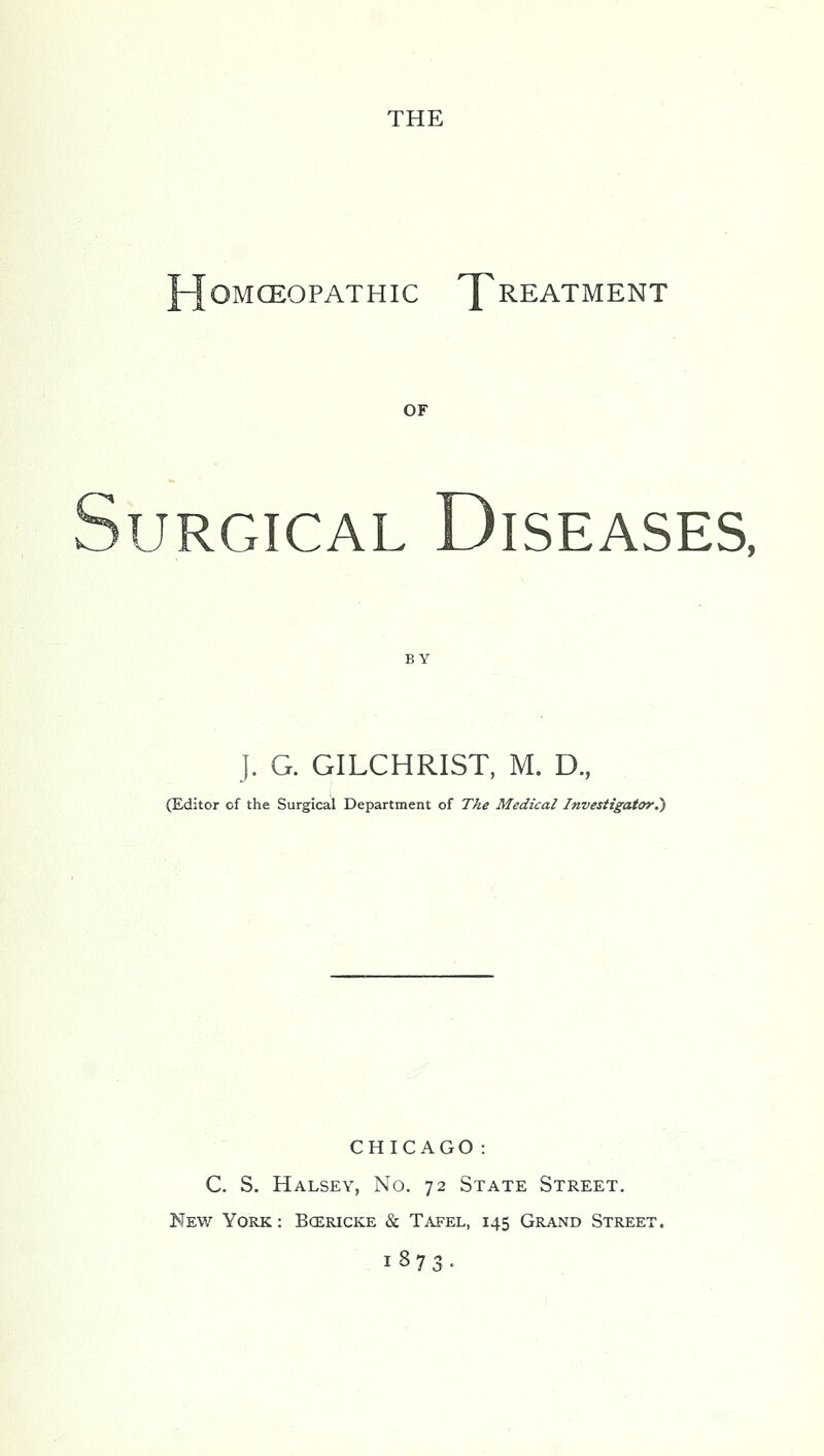 THE OMCEOPATHIC PrEATMENT OF URGICAL Diseases, ]. G. GILCHRIST, M. D., (Editor of the Surgical Department of The Medical Investigator^ CHICAGO: - C. S. Halsey, No. 72 State Street. New York: Boericke & Tafel, 145 Grand Street. 1873.