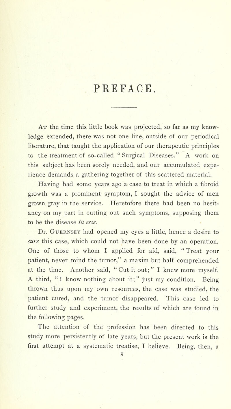 PREFACE. At the time this little book was projected, so far as my know- ledge extended, there was not one line, outside of our periodical literature, that taught the application of our therapeutic principles to the treatment of so-called Surgical Diseases. A work on this subject has been sorely needed, and our accumulated expe- rience demands a gathering together of this scattered material. Having had some years ago a case to treat in which a fibroid growth was a prominent symptom, I sought the advice of men grown gray in the service. Heretofore there had been no hesit- ancy on my part in cutting out such symptoms, supposing them to be the disease in esse. Dr. Guernsey had opened my eyes a little, hence a desire to cure this case, which could not have been done by an operation. One of those to whom I applied for aid, said, Treat your patient, never mind the tumor, a maxim but half comprehended at the time. Another said, Cut it out; I knew more myself. A third, I know nothing about it; just my condition. Being thrown thus upon my own resources, the case was studied, the patient cured, and the tumor disappeared. This case led to further study and experiment, the results of which are found in the following pages. The attention of the profession has been directed to this study more persistently of late years, but the present work is the first attempt at a systematic treatise, I believe. Being, then, a