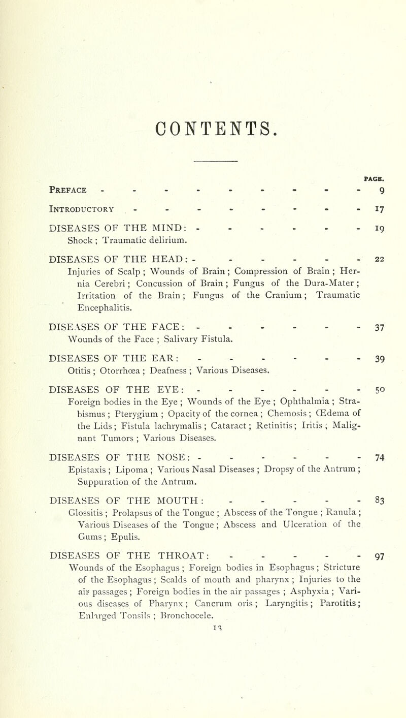 CONTENTS. PAGE. Preface ..-----.-g Introductory - - - - - - - -17 DISEASES OF THE MIND: 19 Shock; Traumatic delirium. DISEASES OF THE HEAD: - 22 Injuries of Scalp ; Wounds of Brain; Compression of Brain ; Her- nia Cerebri; Concussion of Brain ; Fungus of the Dura-Mater ; Irritation of the Brain; Fungus of the Cranium; Traumatic Encephalitis. DISEASES OF THE FACE: 37 Wounds of the Face ; Salivary Fistula. DISEASES OF THE EAR: 39 Otitis ; Otorrhoea ; Deafness ; Various Diseases. DISEASES OF THE EYE: 50 Foreign bodies in the Eye ; Wounds of the Eye ; Ophthalmia ; Stra- bismus ; Pterygium ; Opacity of the cornea ; Chemosis ; CEdema of the Lids; Fistula lachrymalis ; Cataract; Retinitis; Iritis ; Malig- nant Tumors ; Various Diseases. DISEASES OF THE NOSE: 74 Epistaxis ; Lipoma ; Various Nasal Diseases ; Dropsy of the Antrum ; Suppuration of the Antrum. DISEASES OF THE MOUTH : 83 Glossitis ; Prolapsus of the Tongue ; Abscess of the Tongue ; Ranula ; Various Diseases of the Tongue; Abscess and Ulceration of the Gums ; Epulis. DISEASES OF THE THROAT: 97 Wounds of the Esophagus ; Foreign bodies in Esophagus ; Stricture of the Esophagus; Scalds of mouth and pharynx ; Injuries to the air passages ; Foreign bodies in the air passages ; Asphyxia ; Vari- ous diseases of Pharynx ; Cancrum oris ; Laryngitis ; Parotitis; EnHrged Tonsils ; Bronchocele.