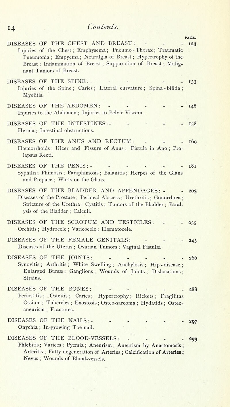 PAGS. DISEASES OF THE CHEST AND BREAST : - - - 123 Injuries of the Chest; Emphysema; Pneumo - Thorax ; Traumatic Pneumonia ; Empyema ; Neuralgia of Breast; Hypertrophy of the Breast; Inflammation of Breast; Suppuration of Breast ; Malig- nant Tumors of Breast. DISEASES OF THE SPINE:- - - - - - 133 Injuries of the Spine ; Caries ; Lateral curvature ; Spina - bifida ; Myelitis. DISEASES OF THE ABDOMEN: - - - - - 148 Injuries to the Abdomen ; Injuries to Pelvic Viscera. DISEASES OF THE INTESTINES: 158 Hernia ; Intestinal obstructions. DISEASES OF THE ANUS AND RECTUM: - - - 169 Hsemorrhoids ; Ulcer and Fissure of Anus ; Fistula in Ano ; Pro- lapsus Recti. DISEASES OF THE PENIS:- - - ■ - - 181 Syphilis; Phimosis ; Paraphimosis; Balanitis ; Herpes of the Glans and Prepuce ; Warts on the Glans. DISEASES OF THE BLADDER AND APPENDAGES: - - 203 Diseases of the Prostate ; Perineal Abscess ; Urethritis ; Gonorrhoea ; Stricture of the Urethra; Cystitis ; Tumors of the Bladder ; Paral- ysis of the Bladder ; Calculi. DISEASES OF THE SCROTUM AND TESTICLES. - - 235 Orchitis ; Hydrocele ; Varicocele ; Haematocele. DISEASES OF THE FEMALE GENITALS: - - - 245 Diseases of the Uterus ; Ovarian Tumors ; Vaginal Fistulae. DISEASES OF THE JOINTS: 266 Synovitis ; Arthritis ; White Swelling ; Anchylosis ; Hip - disease ; Enlarged Bursae ; Ganglions ; Wounds of Joints ; Dislocations; Strains. DISEASES OF THE BONES: 288 Periostitis ; Osteitis ; Caries ; Hypertrophy ; Rickets ; Fragilitas Ossium ; Tubercles ; Exostosis ; Osteo-sarcoma ; Hydatids ; Osteo- aneurism ; Fractures. DISEASES OF THE NAILS:- 297 Onychia ; In-growing Toe-nail. DISEASES OF THE BLOOD-VESSELS: - - - - 299 Phlebitis; Varices ; Pyemia ; Aneurism ; Aneurism by Anastomosis ; Arteritis ; Fatty degeneration of Arteries ; Calcification of Arteries; Nevus ; Wounds of Blood-vessels.