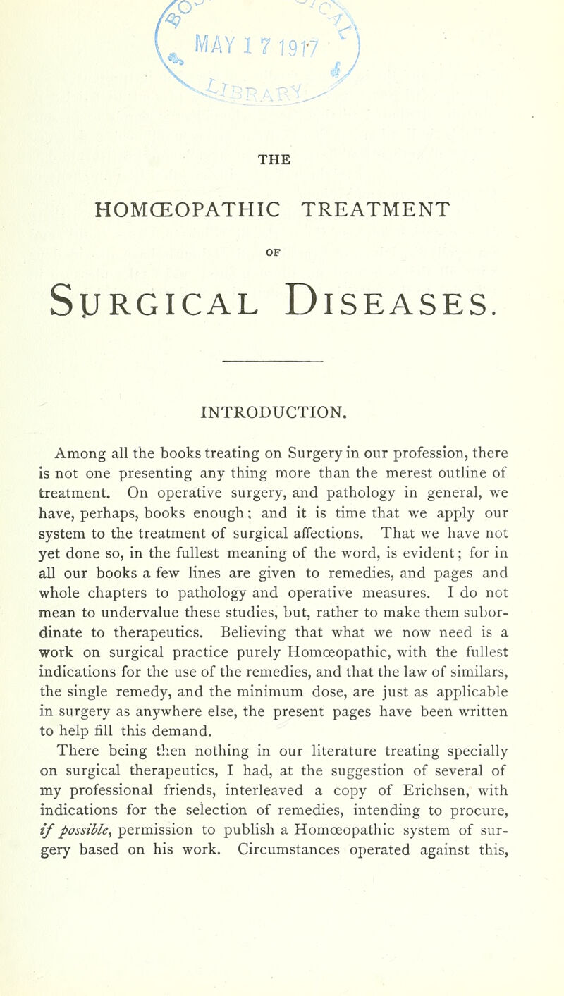 i THE HOMCEOPATHIC TREATMENT OF Surgical Diseases ' . INTRODUCTION. Among all the books treating on Surgery in our profession, there is not one presenting any thing more than the merest outline of treatment. On operative surgery, and pathology in general, we have, perhaps, books enough; and it is time that we apply our system to the treatment of surgical affections. That we have not yet done so, in the fullest meaning of the word, is evident; for in all our books a few lines are given to remedies, and pages and whole chapters to pathology and operative measures. I do not mean to undervalue these studies, but, rather to make them subor- dinate to therapeutics. Believing that what we now need is a work on surgical practice purely Homoeopathic, with the fullest indications for the use of the remedies, and that the law of similars, the single remedy, and the minimum dose, are just as applicable in surgery as anywhere else, the present pages have been written to help fill this demand. There being then nothing in our literature treating specially on surgical therapeutics, I had, at the suggestion of several of my professional friends, interleaved a copy of Erichsen, with indications for the selection of remedies, intending to procure, if possible, permission to publish a Homoeopathic system of sur- gery based on his work. Circumstances operated against this,