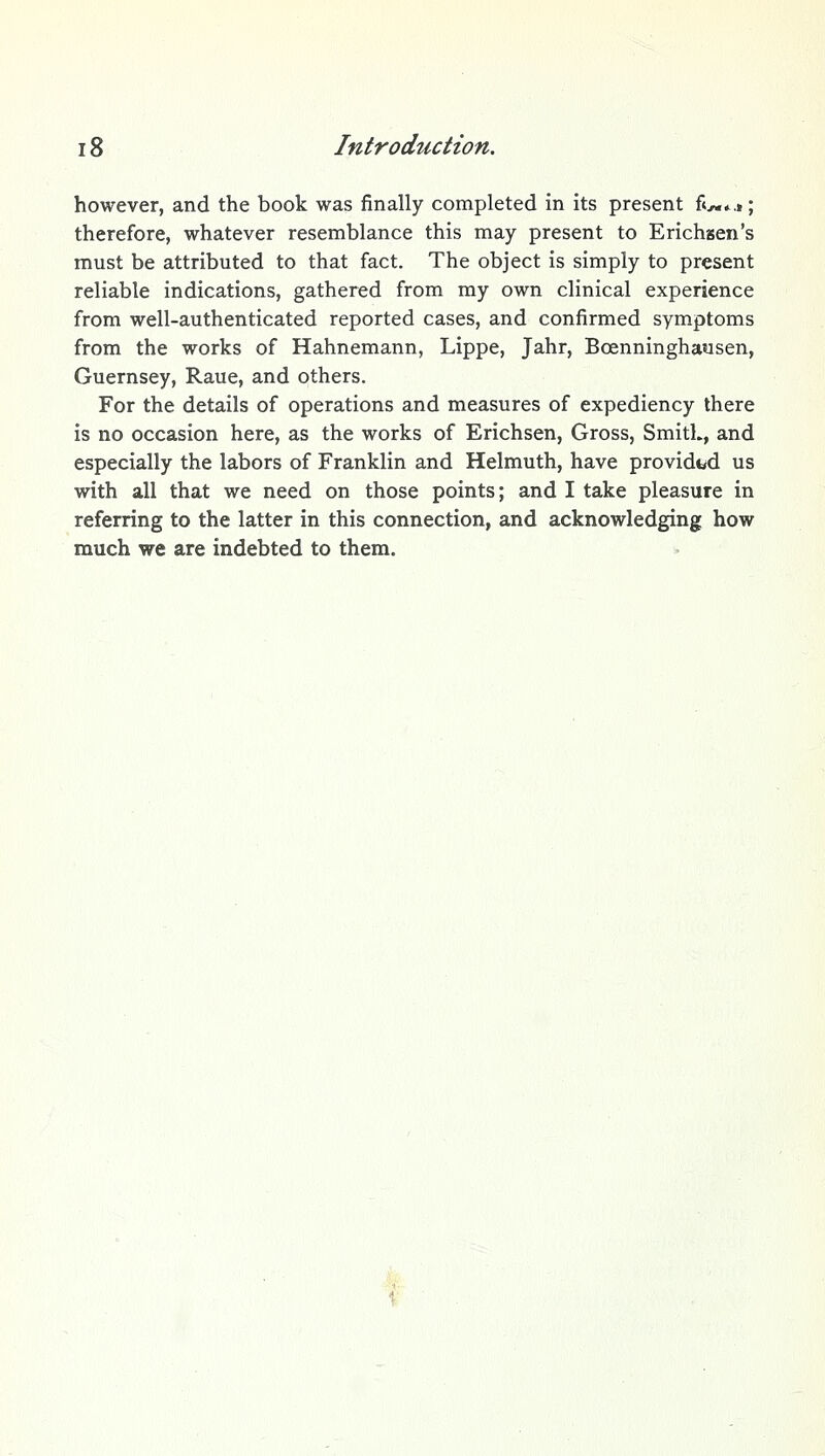 however, and the book was finally completed in its present f«^*.»; therefore, whatever resemblance this may present to Erichsen's must be attributed to that fact. The object is simply to present reliable indications, gathered from my own clinical experience from well-authenticated reported cases, and confirmed symptoms from the works of Hahnemann, Lippe, Jahr, Boenninghausen, Guernsey, Raue, and others. For the details of operations and measures of expediency there is no occasion here, as the works of Erichsen, Gross, Smith, and especially the labors of Franklin and Helmuth, have provided us with all that we need on those points; and I take pleasure in referring to the latter in this connection, and acknowledging how much we are indebted to them.