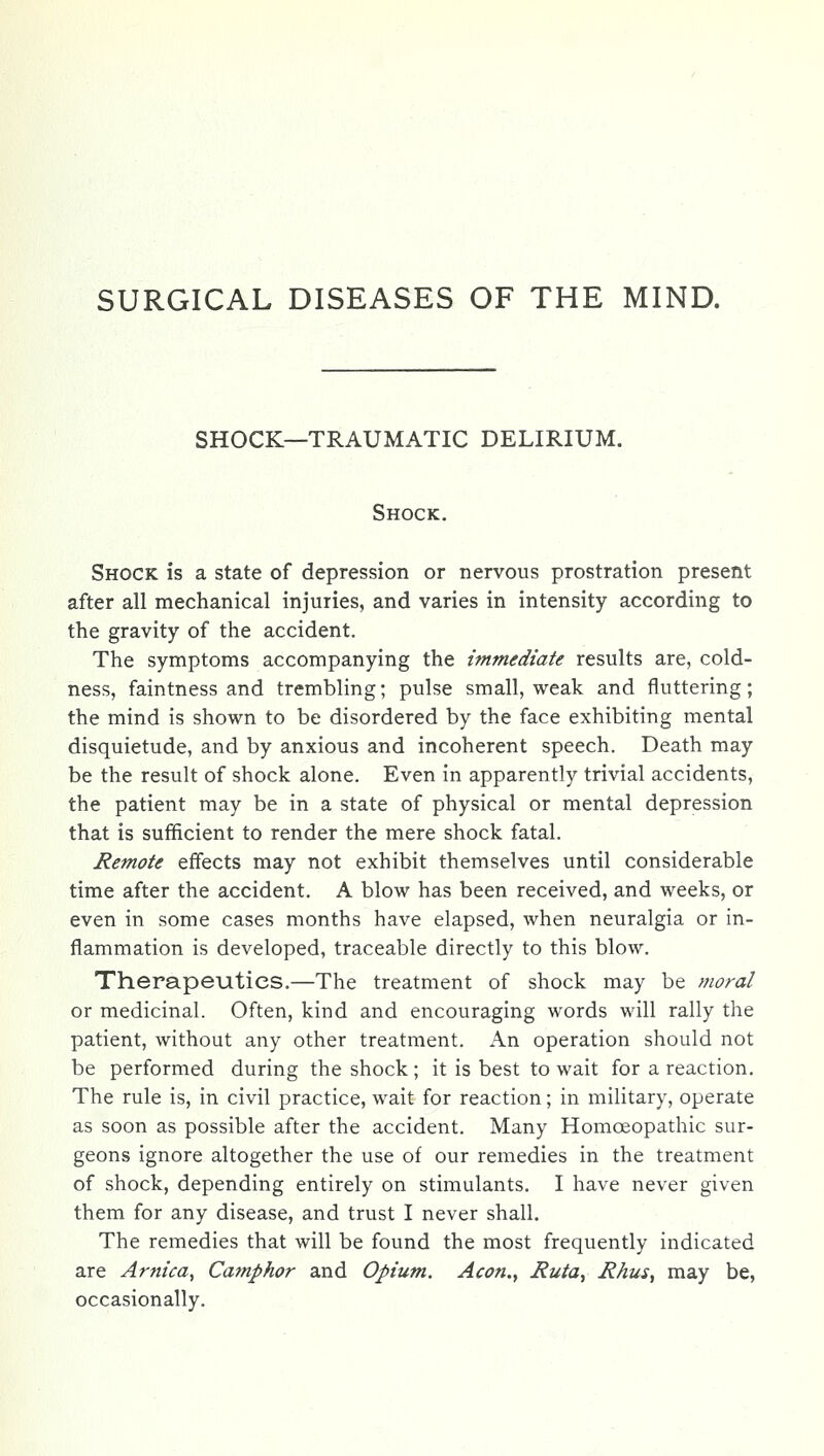 SURGICAL DISEASES OF THE MIND. SHOCK—TRAUMATIC DELIRIUM. Shock. Shock is a state of depression or nervous prostration present after all mechanical injuries, and varies in intensity according to the gravity of the accident. The symptoms accompanying the immediate results are, cold- ness, faintness and trembling; pulse small, weak and fluttering; the mind is shown to be disordered by the face exhibiting mental disquietude, and by anxious and incoherent speech. Death may be the result of shock alone. Even in apparently trivial accidents, the patient may be in a state of physical or mental depression that is sufficient to render the mere shock fatal. Remote effects may not exhibit themselves until considerable time after the accident. A blow has been received, and weeks, or even in some cases months have elapsed, when neuralgia or in- flammation is developed, traceable directly to this blow. Therapeutics.—The treatment of shock may be moral or medicinal. Often, kind and encouraging words will rally the patient, without any other treatment. An operation should not be performed during the shock; it is best to wait for a reaction. The rule is, in civil practice, wait for reaction; in military, operate as soon as possible after the accident. Many Homoeopathic sur- geons ignore altogether the use of our remedies in the treatment of shock, depending entirely on stimulants. I have never given them for any disease, and trust I never shall. The remedies that will be found the most frequently indicated are Arnica^ Camphor and Opium. Aeon., Ruta, RAus, may be, occasionally.