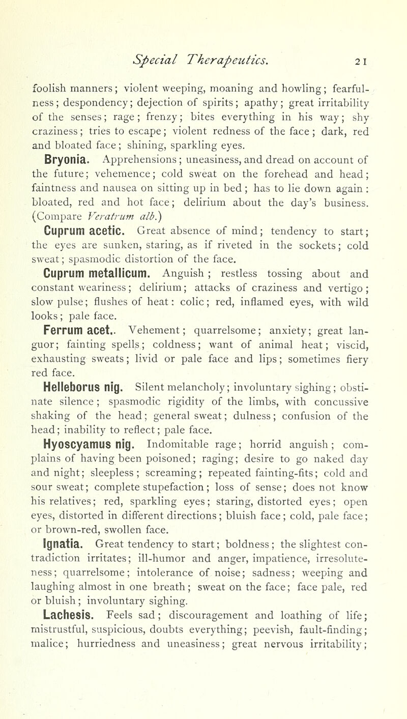 foolish manners ; violent weeping, moaning and howling; Tearful- ness ; despondency; dejection of spirits; apathy; great irritability of the senses; rage ; frenzy; bites everything in his way; shy craziness; tries to escape; violent redness of the face ; dark, red and bloated face; shining, sparkling eyes. Bryonia. Apprehensions ; uneasiness, and dread on account of the future; vehemence; cold sweat on the forehead and head; faintness and nausea on sitting up in bed ; has to lie down again : bloated, red and hot face; delirium about the day's business. (Compare Veratrum alb.) Cuprum acetic. Great absence of mind; tendency to start; the eyes are sunken, staring, as if riveted in the sockets; cold sweat; spasmodic distortion of the face. Cuprum metallicum. Anguish ; restless tossing about and constant weariness ; delirium; attacks of craziness and vertigo ; slow pulse; flushes of heat: colic; red, inflamed eyes, with wild looks; pale face. Ferrum acet.. Vehement; quarrelsome; anxiety; great lan- guor; fainting spells; coldness; want of animal heat; viscid, exhausting sweats; livid or pale face and lips; sometimes fiery red face. HelieboruS nig. Silent melancholy; involuntary sighing ; obsti- nate silence ; spasmodic rigidity of the limbs, with concussive shaking of the head; general sweat; dulness; confusion of the head; inability to reflect; pale face. HyOSCyamus nig. indomitable rage; horrid anguish; com- plains of having been poisoned; raging; desire to go naked day and night; sleepless; screaming; repeated fainting-fits; cold and sour sweat; complete stupefaction; loss of sense; does not know his relatives; red, sparkling eyes; staring, distorted eyes; open eyes, distorted in different directions; bluish face; cold, pale face; or brown-red, swollen face. IgnatJa. Great tendency to start; boldness; the slightest con- tradiction irritates; ill-humor and anger, impatience, irresolute- ness; quarrelsome; intolerance of noise; sadness; weeping and laughing almost in one breath; sweat on the face; face pale, red or bluish ; involuntary sighing. Lachesis. Feels sad; discouragement and loathing of life mistrustful, suspicious, doubts everything; peevish, fault-finding malice; hurriedness and uneasiness; great nervous irritability