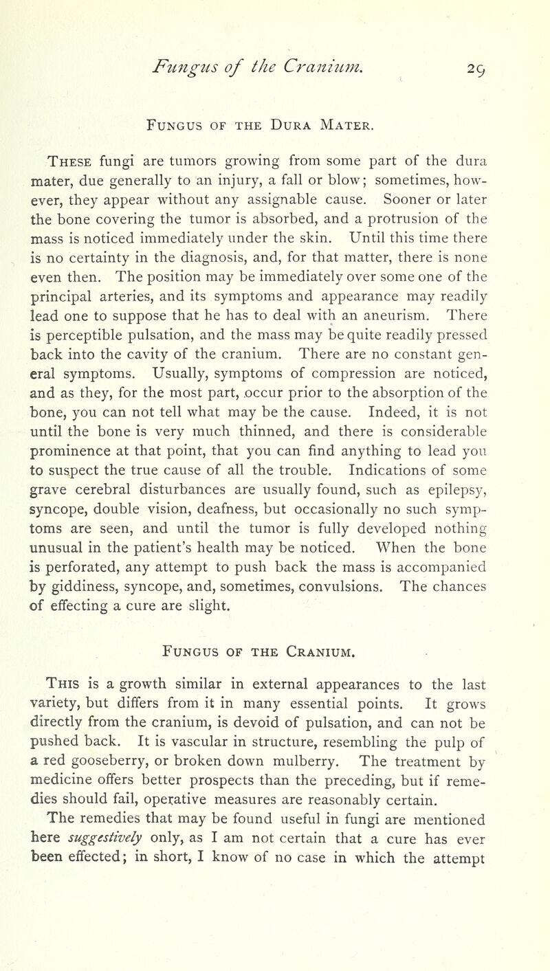 Fungus of the Dura Mater. These fungi are tumors growing from some part of the dura mater, due generally to an injury, a fall or blow; sometimes, how- ever, they appear without any assignable cause. Sooner or later the bone covering the tumor is absorbed, and a protrusion of the mass is noticed immediately under the skin. Until this time there is no certainty in the diagnosis, and, for that matter, there is none even then. The position may be immediately over some one of the principal arteries, and its symptoms and appearance may readily lead one to suppose that he has to deal with an aneurism. There is perceptible pulsation, and the mass may be quite readily pressed back into the cavity of the cranium. There are no constant gen- eral symptoms. Usually, symptoms of compression are noticed, and as they, for the most part, occur prior to the absorption of the bone, you can not tell what may be the cause. Indeed, it is not until the bone is very much thinned, and there is considerable prominence at that point, that you can find anything to lead you to suspect the true cause of all the trouble. Indications of some grave cerebral disturbances are usually found, such as epilepsy, syncope, double vision, deafness, but occasionally no such symp- toms are seen, and until the tumor is fully developed nothing unusual in the patient's health may be noticed. When the bone is perforated, any attempt to push back the mass is accompanied by giddiness, syncope, and, sometimes, convulsions. The chances of effecting a cure are slight. .< Fungus of the Cranium. This is a growth similar in external appearances to the last variety, but differs from it in many essential points. It grows directly from the cranium, is devoid of pulsation, and can not be pushed back. It is vascular in structure, resembling the pulp of a red gooseberry, or broken down mulberry. The treatment by medicine offers better prospects than the preceding, but if reme- dies should fail, opei:ative measures are reasonably certain. The remedies that may be found useful in fungi are mentioned here suggestively only, as I am not certain that a cure has ever been effected; in short, I know of no case in which the attempt