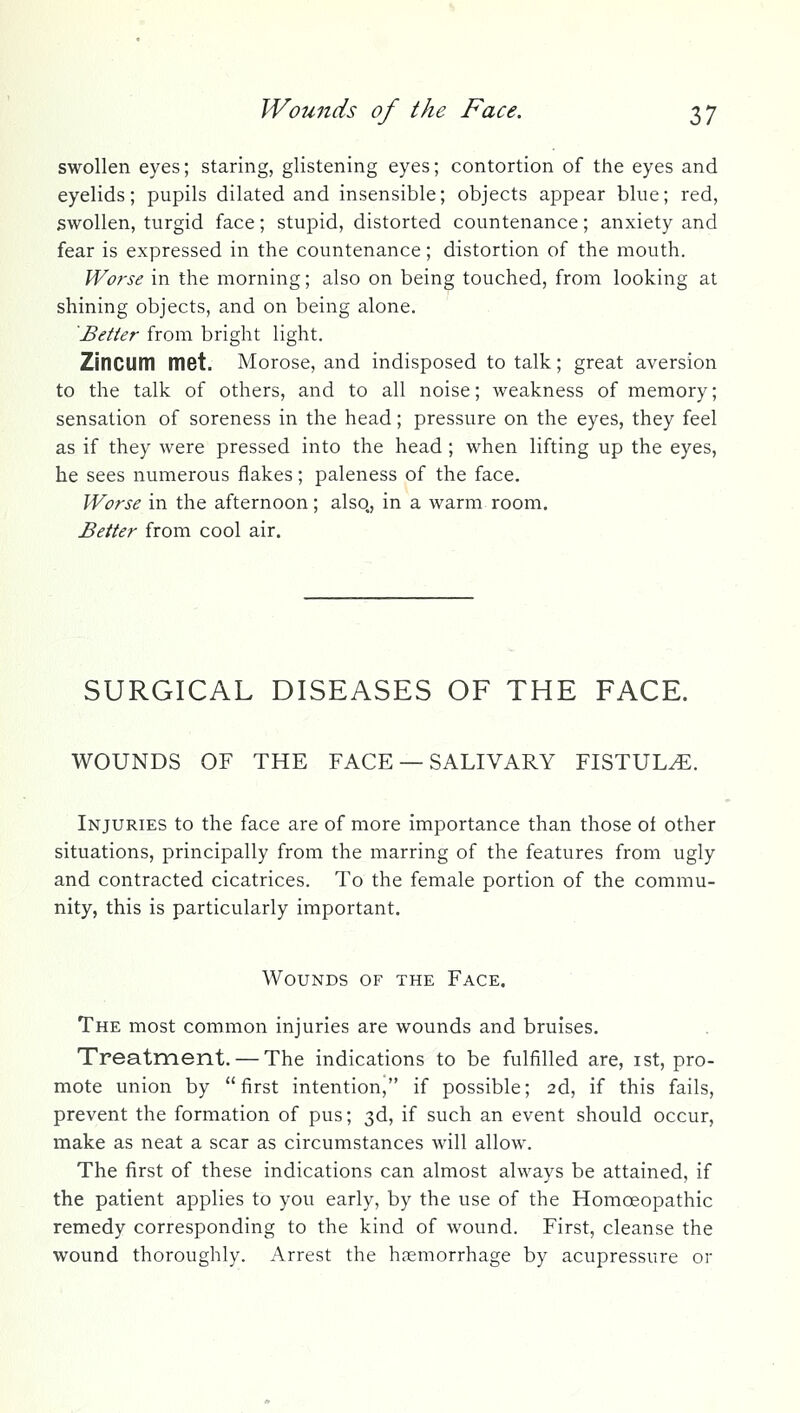 swollen eyes; staring, glistening eyes; contortion of the eyes and eyelids; pupils dilated and insensible; objects appear blue; red, swollen, turgid face; stupid, distorted countenance; anxiety and fear is expressed in the countenance; distortion of the mouth. Worse in the morning; also on being touched, from looking at shining objects, and on being alone. Better from bright light. Zincum met. Morose, and indisposed to talk; great aversion to the talk of others, and to all noise; weakness of memory; sensation of soreness in the head; pressure on the eyes, they feel as if they were pressed into the head ; when lifting up the eyes, he sees numerous flakes; paleness of the face. ?F<?ri'^ in the afternoon; also., in a warm room. Better from cool air. SURGICAL DISEASES OF THE FACE. WOUNDS OF THE FACE — SALIVARY FISTULA. Injuries to the face are of more importance than those of other situations, principally from the marring of the features from ugly and contracted cicatrices. To the female portion of the commu- nity, this is particularly important. Wounds of the Face.  ' The most common injuries are wounds and bruises. Treatment. — The indications to be fulfilled are, ist, pro- mote union by first intention, if possible; 2d, if this fails, prevent the formation of pus; 3d, if such an event should occur, make as neat a scar as circumstances will allow. The first of these indications can almost always be attained, if the patient applies to you early, by the use of the Homoeopathic remedy corresponding to the kind of wound. First, cleanse the wound thoroughly. Arrest the haemorrhage by acupressure or