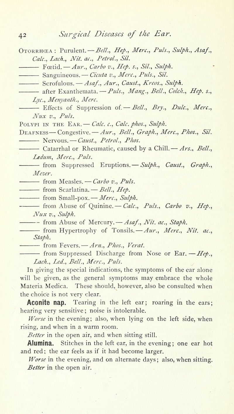 Otorrhcea : Purulent. — Bell.^ Hep.^ Merc, Puis., Sulph., Asa/., Calc, Lack., Nit. a^., Pdrol., Sil. Foetid. — Aur., Carbo v., Hep. s., Sil., Sulph. Sanguineous. — Cicitta v., Merc, Puis., Sil. Scrofulous. — Asa/., Atir., Canst., Kreos., Siilph. after Exanthemata. — Puis., Mang., Bell., ColcJi., Hep. s., Lye, Menyanth., Merc. Effects of Suppression of. — Bell., Bry., Dulc, Merc, Ah/x v.. Puis. Polypi in the Ear.— Calc c, Calc phos., Sulph. Deafness—Congestive. — Aur., Bell., Graph., Merc, Phos., Sil. Nervous. — Caust., Petrol., Phos. Catarrhal or Rheumatic, caused by a Chill. — Ars., Bell., Ledmn, Merc, Puis. from Suppressed Eruptions. — Sulph., Caust., Graph., Mezer. from Measles. — Carbo v.. Puis. from Scarlatina. — Bell., Hep. from Small-pox. — Merc, Sulph. from Abuse of* Quinine. — Calc, Puis., Carbo v., Hep., Nux v., Stdph. from Abuse of Mercury. — Asa/., Nit. ac, Staph. from Hypertrophy of Tonsils. — Aur., Merc, Nit. ac, Staph. from Fevers. — Am., Phos., Verat. from Suppressed Discharge from Nose or Ear.—Hep., Lach., Led., Bell., Merc, Puis. In giving the special indications, the symptoms of the ear alone will be given, as the general symptoms may embrace the whole Materia Medica. These should, however, also be consulted when the choice is not very clear. Aconite nap. Tearing in the left ear; roaring in the ears; hearing very sensitive; noise is intolerable. Worse in the evening; also, when lying on the left side, when rising, and when in a warm room. Better in the open air, and when sitting still. Alumina. Stitches in the left ear, in the evening; one ear hot and red; the ear feels as if it had become larger. Worse in the evening, and on alternate days; also, when sitting. Better in the open air.