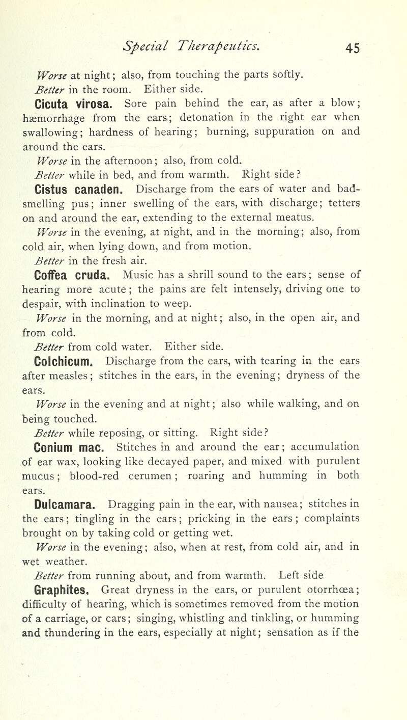 Worse at night; also, from touching the parts softly. Better in the room. Either side. Cicuta VirOSa. Sore pain behind the ear, as after a blow; haemorrhage from the ears; detonation in the right ear when swallowing; hardness of hearing; burning, suppuration on and around the ears. Worse in the afternoon; also, from cold. Better while in bed, and from warmth. Right side t Cistus Canaden. Discharge from the ears of water and bad- smelling pus; inner swelling of the ears, with discharge; tetters on and around the ear, extending to the external meatus. Worse in the evening, at night, and in the morning; also, from cold air, when lying down, and from motion. Better in the fresh air. Coffea Cruda. Music has a shrill sound to the ears; sense of hearing more acute; the pains are felt intensely, driving one to despair, with inclination to weep. Worse in the morning, and at night; also, in the open air, and from cold. Better from cold water. Either side. ColchiCUm. Discharge from the ears, with tearing in the ears after measles; stitches in the ears, in the evening; dryness of the ears. Worse in the evening and at night; also while walking, and on being touched. Better while reposing, or sitting. Right side ? Conium mac. Stitches in and around the ear; accumulation of ear wax, looking like decayed paper, and mixed with purulent mucus; blood-red cerumen; roaring and humming in both ears. Dulcamara. Dragging pain in the ear, with nausea; stitches in the ears; tingling in the ears; pricking in the ears ; complaints brought on by taking cold or getting wet. Worse in the evening; also, when at rest, from cold air, and in wet weather. Better from running about, and from warmth. Left side Graphites. Great dryness in the ears, or purulent otorrhoea; difficulty of hearing, which is sometimes removed from the motion of a carriage, or cars; singing, whistling and tinkling, or humming and thundering in the ears, especially at night; sensation as if the