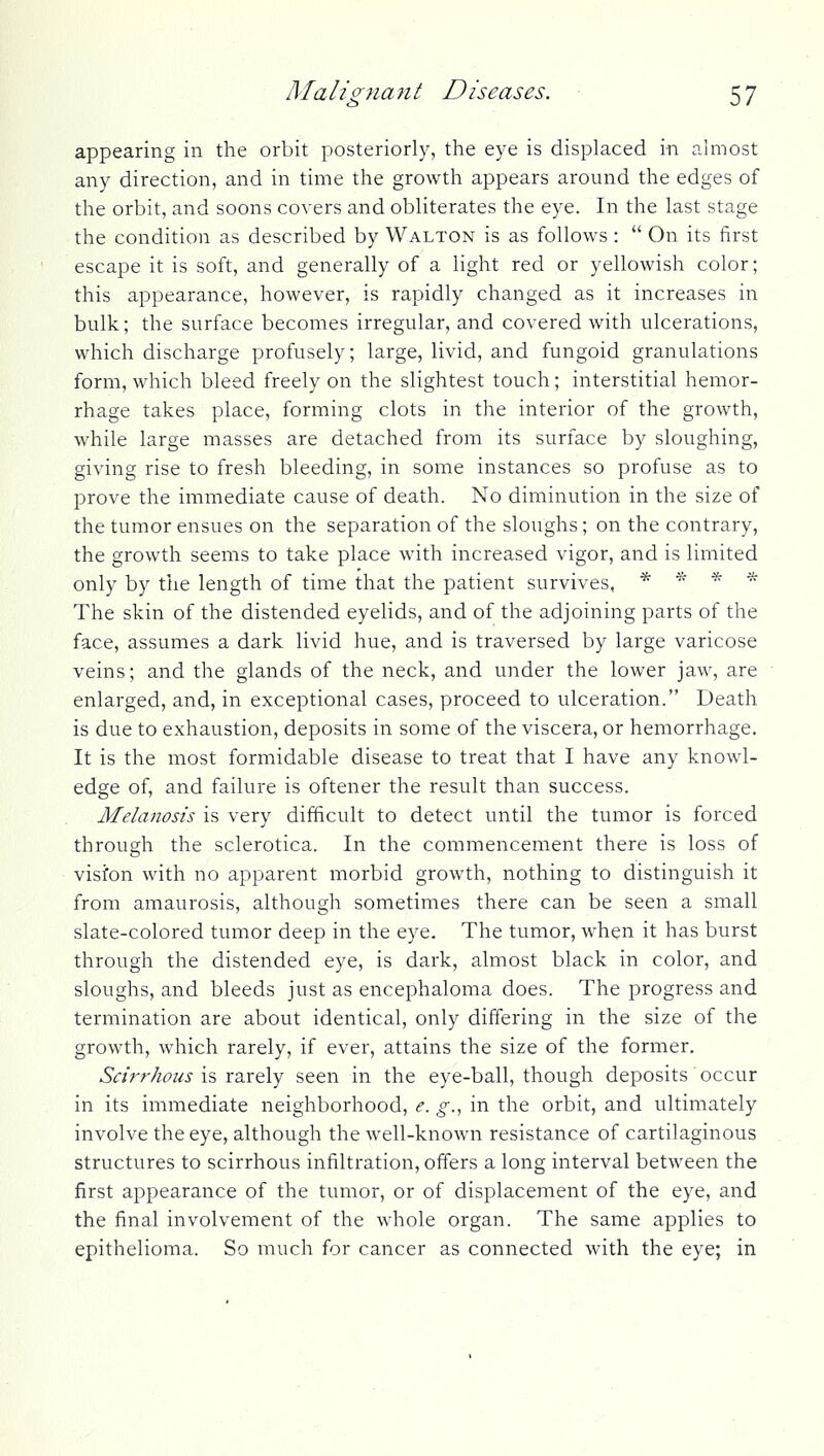 appearing in the orbit posteriorly, the eye is displaced in almost any direction, and in time the growth appears around the edges of the orbit, and soons covers and obliterates the eye. In the last stage the condition as described by Walton is as follows:  On its first escape it is soft, and generally of a light red or yellowish color; this appearance, however, is rapidly changed as it increases in bulk; the surface becomes irregular, and covered with ulcerations, which discharge profusely; large, livid, and fungoid granulations form, which bleed freely on the slightest touch; interstitial hemor- rhage takes place, forming clots in the interior of the growth, while large masses are detached from its surface by sloughing, giving rise to fresh bleeding, in some instances so profuse as to prove the immediate cause of death. No diminution in the size of the tumor ensues on the separation of the sloughs; on the contrary, the growth seems to take place with increased vigor, and is limited only by the length of time that the patient survives, * * * * The skin of the distended eyelids, and of the adjoining parts of the face, assumes a dark livid hue, and is traversed by large varicose veins; and the glands of the neck, and under the lower jaw, are enlarged, and, in exceptional cases, proceed to ulceration. Death is due to exhaustion, deposits in some of the viscera, or hemorrhage. It is the most formidable disease to treat that I have any knowl- edge of, and failure is oftener the result than success. Melanosis is very difficult to detect until the tumor is forced through the sclerotica. In the commencement there is loss of visfon with no apparent morbid growth, nothing to distinguish it from amaurosis, although sometimes there can be seen a small slate-colored tumor deep in the eye. The tumor, when it has burst through the distended eye, is dark, almost black in color, and sloughs, and bleeds just as encephaloma does. The progress and terniination are about identical, only differing in the size of the growth, which rarely, if ever, attains the size of the former. Scirrhous is rarely seen in the eye-ball, though deposits occur in its immediate neighborhood, e. g., in the orbit, and ultimately involve the eye, although the well-known resistance of cartilaginous structures to scirrhous infiltration, offers a long interval between the first appearance of the tumor, or of displacement of the eye, and the final involvement of the whole organ. The same applies to epithelioma. So much for cancer as connected with the eye; in